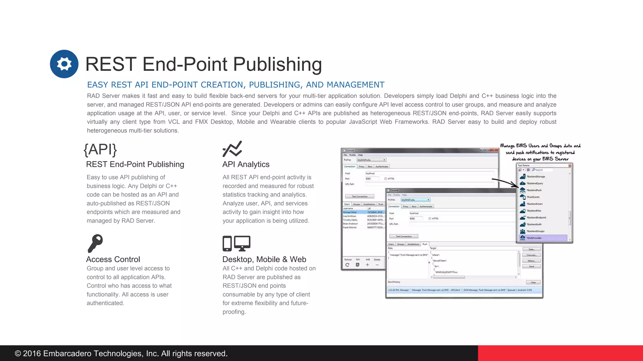 © 2016 Embarcadero Technologies, Inc. All rights reserved.
API Analytics
All REST API end-point activity is
recorded and measured for robust
statistics tracking and analytics.
Analyze user, API, and services
activity to gain insight into how
your application is being utilized.
REST End-Point Publishing
Easy to use API publishing of
business logic. Any Delphi or C++
code can be hosted as an API and
auto-published as REST/JSON
endpoints which are measured and
managed by RAD Server.
Desktop, Mobile & Web
All C++ and Delphi code hosted on
RAD Server are published as
REST/JSON end points
consumable by any type of client
for extreme flexibility and future-
proofing.
Access Control
Group and user level access to
control to all application APIs.
Control who has access to what
functionality. All access is user
authenticated.
EASY REST API END-POINT CREATION, PUBLISHING, AND MANAGEMENT
REST End-Point Publishing
RAD Server makes it fast and easy to build flexible back-end servers for your multi-tier application solution. Developers simply load Delphi and C++ business logic into the
server, and managed REST/JSON API end-points are generated. Developers or admins can easily configure API level access control to user groups, and measure and analyze
application usage at the API, user, or service level. Since your Delphi and C++ APIs are published as heterogeneous REST/JSON end-points, RAD Server easily supports
virtually any client type from VCL and FMX Desktop, Mobile and Wearable clients to popular JavaScript Web Frameworks. RAD Server easy to build and deploy robust
heterogeneous multi-tier solutions.
{API}
 