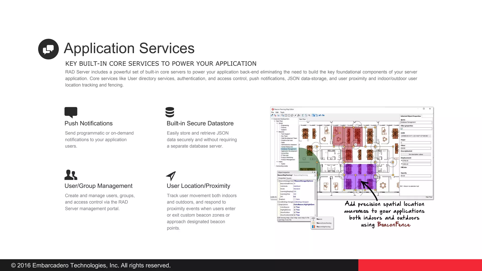 © 2016 Embarcadero Technologies, Inc. All rights reserved.
Built-in Secure Datastore
Easily store and retrieve JSON
data securely and without requiring
a separate database server.
Push Notifications
Send programmatic or on-demand
notifications to your application
users.
User Location/Proximity
Track user movement both indoors
and outdoors, and respond to
proximity events when users enter
or exit custom beacon zones or
approach designated beacon
points.
User/Group Management
Create and manage users, groups,
and access control via the RAD
Server management portal.
KEY BUILT-IN CORE SERVICES TO POWER YOUR APPLICATION
Application Services
RAD Server includes a powerful set of built-in core servers to power your application back-end eliminating the need to build the key foundational components of your server
application. Core services like User directory services, authentication, and access control, push notifications, JSON data-storage, and user proximity and indoor/outdoor user
location tracking and fencing.
 