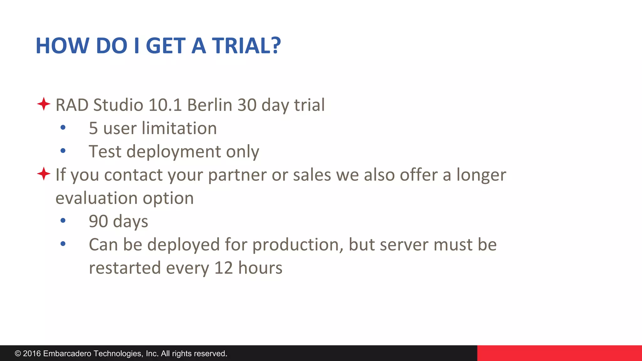 © 2016 Embarcadero Technologies, Inc. All rights reserved.
HOW DO I GET A TRIAL?
RAD Studio 10.1 Berlin 30 day trial
• 5 user limitation
• Test deployment only
If you contact your partner or sales we also offer a longer
evaluation option
• 90 days
• Can be deployed for production, but server must be
restarted every 12 hours
 