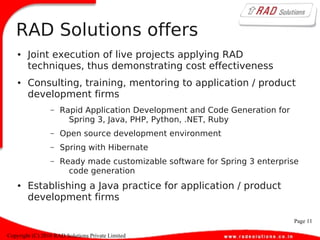 Page 11
Copyright (C) 2010 RAD Solutions Private Limited
RAD Solutions offers
● Joint execution of live projects applying RAD
techniques, thus demonstrating cost effectiveness
● Consulting, training, mentoring to application / product
development firms
– Rapid Application Development and Code Generation for
Spring 3, Java, PHP, Python, .NET, Ruby
– Open source development environment
– Spring with Hibernate
– Ready made customizable software for Spring 3 enterprise
code generation
● Establishing a Java practice for application / product
development firms
 