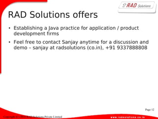 Page 12
Copyright (C) 2010 RAD Solutions Private Limited
RAD Solutions offers
● Establishing a Java practice for application / product
development firms
● Feel free to contact Sanjay anytime for a discussion and
demo – sanjay at radsolutions (co.in), +91 9337888808
 
