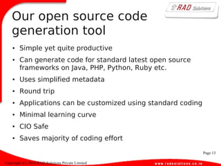 Page 13
Copyright (C) 2010 RAD Solutions Private Limited
Our open source code
generation tool
● Simple yet quite productive
● Can generate code for standard latest open source
frameworks on Java, PHP, Python, Ruby etc.
● Uses simplified metadata
● Round trip
● Applications can be customized using standard coding
● Minimal learning curve
● CIO Safe
● Saves majority of coding effort
 