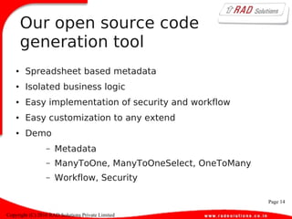 Page 14
Copyright (C) 2010 RAD Solutions Private Limited
Our open source code
generation tool
● Spreadsheet based metadata
● Isolated business logic
● Easy implementation of security and workflow
● Easy customization to any extend
● Demo
– Metadata
– ManyToOne, ManyToOneSelect, OneToMany
– Workflow, Security
 