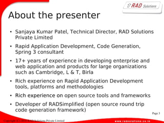 Page 3
Copyright (C) 2010 RAD Solutions Private Limited
About the presenter
● Sanjaya Kumar Patel, Technical Director, RAD Solutions
Private Limited
● Rapid Application Development, Code Generation,
Spring 3 consultant
● 17+ years of experience in developing enterprise and
web application and products for large organizations
such as Cambridge, L & T, Birla
● Rich experience on Rapid Application Development
tools, platforms and methodologies
● Rich experience on open source tools and frameworks
● Developer of RADSimplified (open source round trip
code generation framework)
 