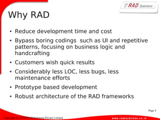 Page 4
Copyright (C) 2010 RAD Solutions Private Limited
Why RAD
● Reduce development time and cost
● Bypass boring codings such as UI and repetitive
patterns, focusing on business logic and
handcrafting
● Customers wish quick results
● Considerably less LOC, less bugs, less
maintenance efforts
● Prototype based development
● Robust architecture of the RAD frameworks
 