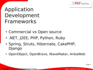 Page 5
Copyright (C) 2010 RAD Solutions Private Limited
Application
Development
Frameworks
● Commercial vs Open source
● .NET, J2EE, PHP, Python, Ruby
● Spring, Struts, Hibernate, CakePHP,
Django
● OpenObject, OpenBravo, WaveMaker, AribaWeb
 