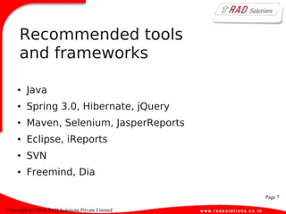 Page 7
Copyright (C) 2010 RAD Solutions Private Limited
Recommended tools
and frameworks
● Java
● Spring 3.0, Hibernate, jQuery
● Maven, Selenium, JasperReports
● Eclipse, iReports
● SVN
● Freemind, Dia
 