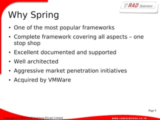 Page 9
Copyright (C) 2010 RAD Solutions Private Limited
Why Spring
● One of the most popular frameworks
● Complete framework covering all aspects – one
stop shop
● Excellent documented and supported
● Well architected
● Aggressive market penetration initiatives
● Acquired by VMWare
 