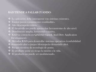 RAD TIENDE A FALLAR CUANDO:

 La aplicación debe interoperar con sistemas existentes.
 Existen pocos componentes reutilizables.
 Alto desempeño crítico.
 El desarrollo no puede aprovechar herramientas de alto nivel.
 Distribución amplia, horizontal o masiva.
 RAD se convierta en QADAD (Quick And Dirty Application
  Development).
 Métodos RAD para desarrollar sistemas operativos (confiabilidad
 demasiado alta) o juegos (desempeño demasiado alto).
 Riesgos técnicos de tecnología de punta.
 El producto pone en riesgo la misión o la vida.
 El producto no puede ser modularizado.
 