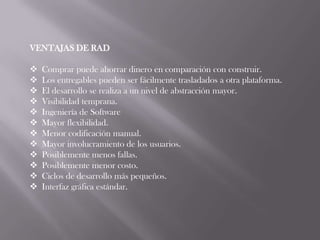 VENTAJAS DE RAD

   Comprar puede ahorrar dinero en comparación con construir.
   Los entregables pueden ser fácilmente trasladados a otra plataforma.
   El desarrollo se realiza a un nivel de abstracción mayor.
   Visibilidad temprana.
   Ingeniería de Software
   Mayor flexibilidad.
   Menor codificación manual.
   Mayor involucramiento de los usuarios.
   Posiblemente menos fallas.
   Posiblemente menor costo.
   Ciclos de desarrollo más pequeños.
   Interfaz gráfica estándar.
 