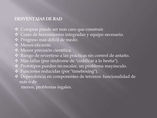 DESVENTAJAS DE RAD

   Comprar puede ser más caro que construir.
   Costo de herramientas integradas y equipo necesario.
   Progreso más difícil de medir.
   Menos eficiente.
   Menor precisión científica.
   Riesgo de revertirse a las prácticas sin control de antaño.
   Más fallas (por síndrome de "codificar a lo bestia").
   Prototipos pueden no escalar, un problema mayúsculo.
   Funciones reducidas (por "timeboxing").
   Dependencia en componentes de terceros: funcionalidad de
    más o de
    menos, problemas legales.
 