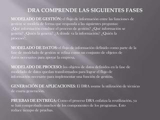 DRA COMPRENDE LAS SIGUIENTES FASES
MODELADO DE GESTIÓN: el flujo de información entre las funciones de
gestión se modela de forma que responda a las siguientes preguntas:
¿Qué información conduce el proceso de gestión? ¿Qué información se
genera? ¿Quién la genera? ¿A dónde va la información? ¿Quién la
proceso?.

MODELADO DE DATOS: el flujo de información definido como parte de la
fase de modelado de gestión se refina como un conjunto de objetos de
datos necesarios para apoyar la empresa.

MODELADO DE PROCESO: los objetos de datos definidos en la fase de
modelado de datos quedan transformados para lograr el flujo de
información necesario para implementar una función de gestión.

GENERACIÓN DE APLICACIONES: El DRA asume la utilización de técnicas
de cuarta generación.

PRUEBAS DE ENTREGA: Como el proceso DRA enfatiza la reutilización, ya
se han comprobado muchos de los componentes de los programas. Esto
reduce tiempo de pruebas.
 