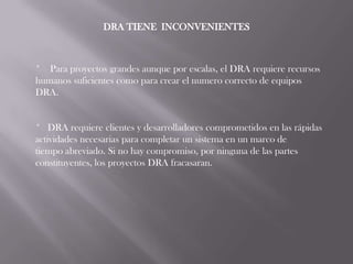 DRA TIENE INCONVENIENTES



* Para proyectos grandes aunque por escalas, el DRA requiere recursos
humanos suficientes como para crear el numero correcto de equipos
DRA.


* DRA requiere clientes y desarrolladores comprometidos en las rápidas
actividades necesarias para completar un sistema en un marco de
tiempo abreviado. Si no hay compromiso, por ninguna de las partes
constituyentes, los proyectos DRA fracasaran.
 