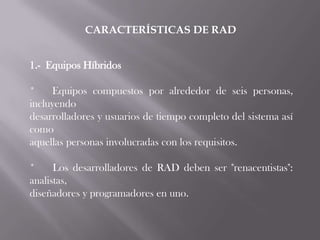 CARACTERÍSTICAS DE RAD


1.- Equipos Híbridos

*    Equipos compuestos por alrededor de seis personas,
incluyendo
desarrolladores y usuarios de tiempo completo del sistema así
como
aquellas personas involucradas con los requisitos.

*     Los desarrolladores de RAD deben ser "renacentistas":
analistas,
diseñadores y programadores en uno.
 