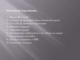 Herramientas Especializadas

1.- Desarrollo "visual"
2.- Creación de prototipos falsos (simulación pura)
3.- Creación de prototipos funcionales
4.- Múltiples lenguajes
5.- Calendario grupal
6.- Herramientas colaborativas y de trabajo en equipo
7.- Componentes reusables
8.- Interfaces estándares (API)
9.- Control de versiones
 