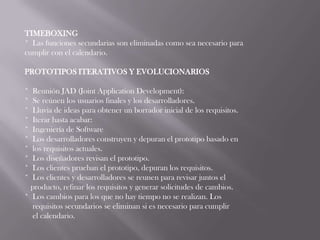 TIMEBOXING
* Las funciones secundarias son eliminadas como sea necesario para
cumplir con el calendario.

PROTOTIPOS ITERATIVOS Y EVOLUCIONARIOS

* Reunión JAD (Joint Application Development):
* Se reúnen los usuarios finales y los desarrolladores.
* Lluvia de ideas para obtener un borrador inicial de los requisitos.
* Iterar hasta acabar:
* Ingeniería de Software
* Los desarrolladores construyen y depuran el prototipo basado en
* los requisitos actuales.
* Los diseñadores revisan el prototipo.
* Los clientes prueban el prototipo, depuran los requisitos.
* Los clientes y desarrolladores se reunen para revisar juntos el
  producto, refinar los requisitos y generar solicitudes de cambios.
* Los cambios para los que no hay tiempo no se realizan. Los
  requisitos secundarios se eliminan si es necesario para cumplir
  el calendario.
 