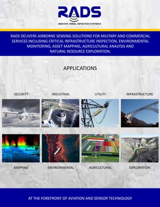 RADS DELIVERS AIRBORNE SENSING SOLUTIONS FOR MILITARY AND COMMERCIAL 
SERVICES INCLUDING CRITICAL INFRASTRUCTURE INSPECTION, ENVIRONMENTAL 
MONITORING, ASSET MAPPING, AGRICULTURAL ANALYSIS AND                            
NATURAL RESOURCE EXPLORATION. 

APPLICATIONS 

SECURITY 

INDUSTRIAL 

UTILITY 

INFRASTRUCTURE 

MAPPING 

ENVIRONMENTAL 

AGRICULTURAL 

EXPLORATION 

AT THE FOREFRONT OF AVIATION AND SENSOR TECHNOLOGY  

 