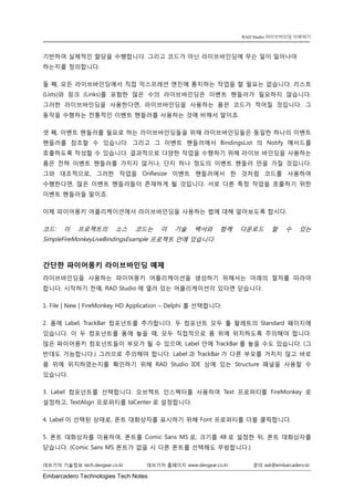 Embarcadero Technologies Tech Notes 
데브기어 기술정보 tech.devgear.co.kr 데브기어 홈페이지 www.devgear.co.kr 문의 ask@embarcadero.kr 
RAD Studio 라이브바인딩 이해하기 
기반하여 실제적인 할당을 수행합니다. 그리고 코드가 아닌 라이브바인딩에 무슨 일이 일어나야 하는지를 정의합니다. 
둘 째, 모든 라이브바인딩에서 직접 익스프레션 엔진에 통지하는 작업을 할 필요는 없습니다. 리스트 (Lists)와 링크 (Links)를 포함한 많은 수의 라이브바인딩은 이벤트 핸들러가 필요하지 않습니다. 그러한 라이브바인딩을 사용한다면, 라이브바인딩을 사용하는 폼은 코드가 적어질 것입니다. 그 동작을 수행하는 전통적인 이벤트 핸들러를 사용하는 것에 비해서 말이죠. 
셋 째, 이벤트 핸들러를 필요로 하는 라이브바인딩들을 위해 라이브바인딩들은 동일한 하나의 이벤트 핸들러를 참조할 수 있습니다. 그리고 그 이벤트 핸들러에서 BindingsList의 Notify 메서드를 호출하도록 작성할 수 있습니다. 결과적으로 다양한 작업을 수행하기 위해 라이브 바인딩을 사용하는 폼은 전혀 이벤트 핸들러를 가지지 않거나, 단지 하나 정도의 이벤트 핸들러 만을 가질 것입니다. 그와 대조적으로, 그러한 작업을 OnResize 이벤트 핸들러에서 한 것처럼 코드를 사용하여 수행한다면, 많은 이벤트 핸들러들이 존재하게 될 것입니다. 서로 다른 특정 작업을 호출하기 위한 이벤트 핸들러들 말이죠. 
이제 파이어몽키 어플리케이션에서 라이브바인딩을 사용하는 법에 대해 알아보도록 합시다. 
코드: 이 프로젝트의 소스 코드는 이 기술 백서와 함께 다운로드 할 수 있는 SimpleFireMonkeyLiveBindingsExample 프로젝트 안에 있습니다. 
간단한 파이어몽키 라이브바인딩 예제 
라이브바인딩을 사용하는 파이어몽키 어플리케이션을 생성하기 위해서는 아래의 절차를 따라야 합니다. 시작하기 전에, RAD Studio에 열려 있는 어플리케이션이 있다면 닫습니다. 
1. File | New | FireMonkey HD Application – Delphi 를 선택합니다. 
2. 폼에 Label, TrackBar 컴포넌트를 추가합니다. 두 컴포넌트 모두 툴 팔레트의 Standard 페이지에 있습니다. 이 두 컴포넌트를 폼에 놓을 때, 모두 직접적으로 폼 위에 위치하도록 주의해야 합니다. 많은 파이어몽키 컴포넌트들이 부모가 될 수 있으며, Label 안에 TrackBar를 놓을 수도 있습니다. (그 반대도 가능합니다.) 그러므로 주의해야 합니다. Label과 TrackBar가 다른 부모를 거치지 않고 바로 폼 위에 위치하였는지를 확인하기 위해 RAD Studio IDE 상에 있는 Structure 패널을 사용할 수 있습니다. 
3. Label 컴포넌트를 선택합니다. 오브젝트 인스펙터를 사용하여 Text 프로퍼티를 FireMonkey로 설정하고, TextAlign 프로퍼티를 taCenter로 설정합니다. 
4. Label이 선택된 상태로, 폰트 대화상자를 표시하기 위해 Font 프로퍼티를 더블 클릭합니다. 
5. 폰트 대화상자를 이용하여, 폰트를 Comic Sans MS로, 크기를 48로 설정한 뒤, 폰트 대화상자를 닫습니다. (Comic Sans MS 폰트가 없을 시 다른 폰트를 선택해도 무방합니다.)  