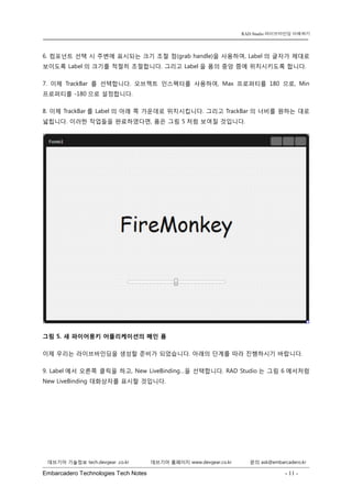 Embarcadero Technologies Tech Notes - 11 - 
RAD Studio 라이브바인딩 이해하기 
데브기어 기술정보 tech.devgear .co.kr 데브기어 홈페이지 www.devgear.co.kr 문의 ask@embarcadero.kr 
1 MDM 
6. 컴포넌트 선택 시 주변에 표시되는 크기 조절 점(grab handle)을 사용하여, Label의 글자가 제대로 보이도록 Label의 크기를 적절히 조절합니다. 그리고 Label을 폼의 중앙 쯤에 위치시키도록 합니다. 
7. 이제 TrackBar를 선택합니다. 오브젝트 인스펙터를 사용하여, Max 프로퍼티를 180으로, Min 프로퍼티를 -180으로 설정합니다. 
8. 이제 TrackBar를 Label의 아래 쪽 가운데로 위치시킵니다. 그리고 TrackBar의 너비를 원하는 대로 넓힙니다. 이러한 작업들을 완료하였다면, 폼은 그림 5처럼 보여질 것입니다. 
그림 5. 새 파이어몽키 어플리케이션의 메인 폼 
이제 우리는 라이브바인딩을 생성할 준비가 되었습니다. 아래의 단계를 따라 진행하시기 바랍니다. 
9. Label에서 오른쪽 클릭을 하고, New LiveBinding…을 선택합니다. RAD Studio는 그림 6에서처럼 New LiveBinding 대화상자를 표시할 것입니다.  