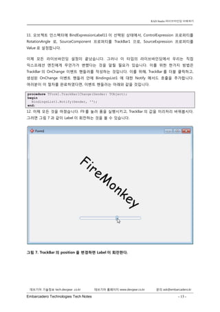 Embarcadero Technologies Tech Notes - 13 - 
RAD Studio 라이브바인딩 이해하기 
데브기어 기술정보 tech.devgear .co.kr 데브기어 홈페이지 www.devgear.co.kr 문의 ask@embarcadero.kr 
1 MDM 
11. 오브젝트 인스펙터에 BindExpressionLabel11이 선택된 상태에서, ControlExpression 프로퍼티를 RotationAngle로, SourceComponent 프로퍼티를 TrackBar1으로, SourceExpression 프로퍼티를 Value로 설정합니다. 
이제 모든 라이브바인딩 설정이 끝났습니다. 그러나 이 타입의 라이브바인딩에서 우리는 직접 익스프레션 엔진에게 무언가가 변했다는 것을 알릴 필요가 있습니다. 이를 위한 한가지 방법은 TrackBar의 OnChange 이벤트 핸들러를 작성하는 것입니다. 이를 위해, TrackBar를 더블 클릭하고, 생성된 OnChange 이벤트 핸들러 안에 BindingsList1에 대한 Notify 메서드 호출을 추가합니다. 여러분이 이 절차를 완료하였다면, 이벤트 핸들러는 아래와 같을 것입니다. procedure TForm1.TrackBar1Change(Sender: TObject); begin BindingsList1.Notify(Sender, ''); end; 
12. 이제 모든 것을 마쳤습니다. F9를 눌러 폼을 실행시키고, TrackBar의 값을 이리저리 바꿔봅시다. 그러면 그림 7과 같이 Label이 회전하는 것을 볼 수 있습니다. 
그림 7. TrackBar의 position을 변경하면 Label이 회전한다.  
