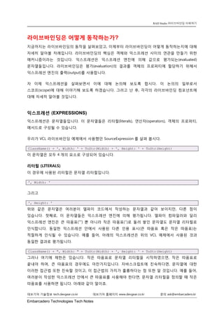 Embarcadero Technologies Tech Notes 
데브기어 기술정보 tech.devgear.co.kr 데브기어 홈페이지 www.devgear.co.kr 문의 ask@embarcadero.kr 
RAD Studio 라이브바인딩 이해하기 
라이브바인딩은 어떻게 동작하는가? 
지금까지는 라이브바인딩의 동작을 살펴보았고, 이제부터 라이브바인딩이 어떻게 동작하는지에 대해 자세히 알아볼 차례입니다. 라이브바인딩의 핵심은 객체와 익스프레션 사이의 연관을 만들기 위한 매커니즘이라는 것입니다. 익스프레션은 익스프레션 엔진에 의해 값으로 평가되는(evaluated) 문자열들입니다. 라이브바인딩은 평가(evaluation)의 결과를 객체의 프로퍼티에 할당하기 위해서 익스프레션 엔진의 출력(output)를 사용합니다. 
자 이제 익스프레션을 살펴보면서 이에 대해 논의해 보도록 합시다. 이 논의의 일부로서 스코프(scope)에 대해 이야기해 보도록 하겠습니다. 그러고 난 후, 각각의 라이브바인딩 컴포넌트에 대해 자세히 알아볼 것입니다. 
익스프레션 (EXPRESSIONS) 
익스프레션은 문자열들입니다. 이 문자열들은 리터럴(literals), 연산자(operators), 객체의 프로퍼티, 메서드로 구성될 수 있습니다. 
우리가 VCL 라이브바인딩 예제에서 사용했던 SourceExpression를 살펴 봅시다. ClassName() + ', Width: ' + ToStr(Width) + ', Height: ' + ToStr(Height) 
이 문자열은 모두 4개의 요소로 구성되어 있습니다. 
리터럴 (LITERALS) 
이 경우에 사용된 리터럴은 문자열 리터럴입니다. ', Width: ' 
그리고 ', Height: ' 
위와 같은 문자열은 여러분이 델파이 코드에서 작성하는 문자열과 같아 보이지만, 다른 점이 있습니다. 첫째로, 이 문자열들은 익스프레션 엔진에 의해 평가됩니다. 델파이 컴파일러와 달리 익스프레션 엔진은 큰 따옴표(“”) 뿐 아니라 작은 따옴표(‘’)로 둘러 쌓인 문자열도 문자열 리터럴로 인식합니다. 동일한 익스프레션 안에서 사용된 다른 인용 표시(큰 따옴표 혹은 작은 따옴표)는 적절하게 인식될 수 있습니다. 예를 들어, 아래의 익스프레션은 위의 VCL 예제에서 사용된 것과 동일한 결과로 평가됩니다. ClassName() + ", Width: " + ToStr(Width) + ', Height: ' + ToStr(Height) 
그러나 여기에 제한은 있습니다. 작은 따옴표로 문자열 리터럴을 시작하였으면, 작은 따옴표로 끝내야 하며, 큰 따옴표의 경우에도 마찬가지입니다. 자바스크립트에 친숙하다면, 문자열에 대한 이러한 접근법 또한 친숙할 것이고, 이 접근법의 가치가 훌륭하다는 점 또한 알 것입니다. 예를 들어, 여러분이 작성한 익스프레션 안에서 큰 따옴표를 사용해야 한다면, 문자열 리터럴을 정의할 때 작은 따옴표를 사용하면 됩니다. 아래와 같이 말이죠.  