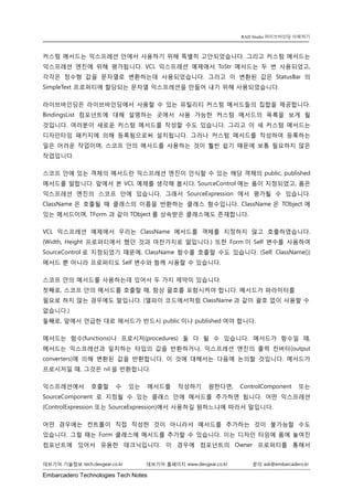 Embarcadero Technologies Tech Notes 
데브기어 기술정보 tech.devgear.co.kr 데브기어 홈페이지 www.devgear.co.kr 문의 ask@embarcadero.kr 
RAD Studio 라이브바인딩 이해하기 
커스텀 메서드는 익스프레션 안에서 사용하기 위해 특별히 고안되었습니다. 그리고 커스텀 메서드는 익스프레션 엔진에 위해 평가됩니다. VCL 익스프레션 예제에서 ToStr 메서드는 두 번 사용되었고, 각각은 정수형 값을 문자열로 변환하는데 사용되었습니다. 그리고 이 변환된 값은 StatusBar의 SimpleText 프로퍼티에 할당되는 문자열 익스프레션을 만들어 내기 위해 사용되었습니다. 
라이브바인딩은 라이브바인딩에서 사용할 수 있는 유틸리티 커스텀 메서드들의 집합을 제공합니다. BindingsList 컴포넌트에 대해 설명하는 곳에서 사용 가능한 커스텀 메서드의 목록을 보게 될 것입니다. 여러분이 새로운 커스텀 메서드를 작성할 수도 있습니다. 그리고 이 새 커스텀 메서드는 디자인타임 패키지에 의해 등록됨으로써 설치됩니다. 그러나 커스텀 메서드를 작성하여 등록하는 일은 어려운 작업이며, 스코프 안의 메서드를 사용하는 것이 훨씬 쉽기 때문에 보통 필요하지 않은 작업입니다. 
스코프 안에 있는 객체의 메서드란 익스프레션 엔진이 인식할 수 있는 해당 객체의 public, published 메서드를 말합니다. 앞에서 본 VCL 예제를 생각해 봅시다. SourceControl에는 폼이 지정되었고, 폼은 익스프레션 엔진의 스코프 안에 있습니다. 그래서 SourceExpression에서 평가될 수 있습니다. ClassName은 호출될 때 클래스의 이름을 반환하는 클래스 함수입니다. ClassName은 TObject에 있는 메서드이며, TForm 과 같이TObject를 상속받은 클래스에도 존재합니다. 
VCL 익스프레션 예제에서 우리는 ClassName 메서드를 객체를 지정하지 않고 호출하였습니다. (Width, Height 프로퍼티에서 했던 것과 마찬가지로 말입니다.) 또한 Form이 Self 변수를 사용하여 SourceControl로 지정되었기 때문에, ClassName 함수를 호출할 수도 있습니다. (Self. ClassName()) 메서드 뿐 아니라 프로퍼티도 Self 변수와 함께 사용할 수 있습니다. 
스코프 안의 메서드를 사용하는데 있어서 두 가지 제약이 있습니다. 첫째로, 스코프 안의 메서드를 호출할 때, 항상 괄호를 포함시켜야 합니다. 메서드가 파라미터를 필요로 하지 않는 경우에도 말입니다. (델파이 코드에서처럼 ClassName과 같이 괄호 없이 사용할 수 없습니다.) 둘째로, 앞에서 언급한 대로 메서드가 반드시 public이나 published여야 합니다. 
메서드는 함수(functions)나 프로시저(procedures) 둘 다 될 수 있습니다. 메서드가 함수일 때, 메서드는 익스프레션과 일치하는 타입의 값을 반환하거나, 익스프레션 엔진의 출력 컨버터(output converters)에 의해 변환된 값을 반환합니다. 이 것에 대해서는 다음에 논의할 것입니다. 메서드가 프로시저일 때, 그것은 nil을 반환합니다. 
익스프레션에서 호출할 수 있는 메서드를 작성하기 원한다면, ControlComponent 또는 SourceComponent로 지정될 수 있는 클래스 안에 메서드를 추가하면 됩니다. 어떤 익스프레션 (ControlExpression 또는 SourceExpression)에서 사용하길 원하느냐에 따라서 말입니다. 
어떤 경우에는 컨트롤이 직접 작성한 것이 아니라서 메서드를 추가하는 것이 불가능할 수도 있습니다. 그럴 때는 Form 클래스에 메서드를 추가할 수 있습니다. 이는 디자인 타임에 폼에 놓여진 컴포넌트에 있어서 유용한 테크닉입니다. 이 경우에 컴포넌트의 Owner 프로퍼티를 통해서  