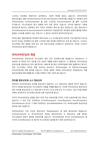 Embarcadero Technologies Tech Notes 
데브기어 기술정보 tech.devgear.co.kr 데브기어 홈페이지 www.devgear.co.kr 문의 ask@embarcadero.kr 
RAD Studio 라이브바인딩 이해하기 
스코프는 추상화된 개념이라서 실전에서는 그렇게 걱정할 필요는 없습니다. 라이브바인딩 컴포넌트들은 보통 ControlComponent와 SourceComponent 프로퍼티를 사용합니다. 대부분의 경우, 라이브바인딩은 ControlComponent를 입력 스코프에, SourceComponent를 출력 스코프에 추가합니다. (익스프레션의 평가 방향에 따라 다른 경우도 있습니다. 여기에 대해서는 나중에 알아보도록 합시다.) 대부분의 경우 이것이 여러분이 해야 할 일의 전부입니다. 같은 컴포넌트가 ControlComponent와 SourceComponent프로퍼티로 지정되었다면, 여러분은 입력과 출력을 위해서 동일한 스코프를 사용하고 있는 것입니다. 그 정도로 간단하게 생각하시면 됩니다. 
하지만 많은 개발자들처럼 여러분이 RAD Studio 소스 코드를 들여다 본다면, 가장 일반적인 타입 중 하나인 IScope 인터페이스와 함께 스코프에 대한 참조를 반복적으로 보게 될 것입니다. 스코프는 익스프레션 엔진 영향권 안에 있는 모든 참조가능성을 의미합니다. 결과적으로, 이러한 스코프가 라이브바인딩 동작의 핵심입니다. 
라이브바인딩의 개념 
라이브바인딩은 컴포넌트와 익스프레션 엔진 간의 인터페이스를 제공합니다. DataSource가 DataSet과 데이터 인식 컨트롤 간의 교섭자 역할을 하듯이 말입니다. 이 절에서는 라이브바인딩 컴포넌트를 설정하는데 있어 일반적으로 사용하게 될 중요 프로퍼티들에 대해 설명하려고 합니다. 또한 익스프레션, 바인딩 방향 (binding direction), 관리(managed) 대 비관리(unmanaged) 라이브바인딩에 대해 알아볼 것입니다. 이러한 설명은 추후에 라이브바인딩 프레임워크의 개별 컴포넌트들에 대해 설명할 때, 그것을 이해하기 위한 기반이 될 것입니다. 
컨트롤 컴포넌트와 소스 컴포넌트 
대부분의 라이브바인딩은 컨트롤 컴포넌트가 필요하고, 소스 컴포넌트도 필요한 경우가 많습니다. 여기서 컨트롤 컴포넌트란 익스프레션이 적용될 객체를 말합니다. 이러한 라이브바인딩 컴포넌트의 경우, 컨트롤 컴포넌트와 소스 컴포넌트가 하나의 스코프 안에 있고, 이 스코프는 그들 각각을 래핑한 객체의 프로퍼티가 익스프레션 엔진에 사용 가능하도록 합니다. 
각각의 라이브바인딩은 설정을 위한 4개의 주요 프로퍼티를 가지며, 5개의 프로퍼티를 갖는 경우도 있습니다. 4개의 주요 프로퍼티는 ControlComponent, ControlExpression, SourceComponent, SourceExpression입니다. 5번째 프로퍼티는 SourceMemberName이고, BindScopeDB 컴포넌트일 경우에 사용 가능합니다. 
라이브바인딩의 가장 간단한 컴포넌트인 TBindExpression에 대해 알아보도록 하겠습니다. ControlComponent는 라이브바인딩과 연관된 컴포넌트이며, 이 컴포넌트는 보통 평가된 익스프레션의 결과가 할당될 프로퍼티를 갖습니다. 라이브바인딩은 하나의 ControlExpression 을 가지며, ControlExpression은 평가된 익스프레션의 결과를 받기 위한 프로퍼티입니다.  