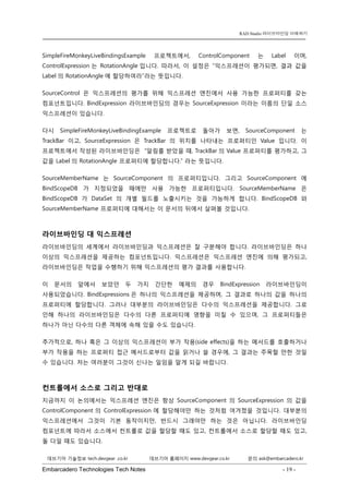 Embarcadero Technologies Tech Notes - 19 - 
RAD Studio 라이브바인딩 이해하기 
데브기어 기술정보 tech.devgear .co.kr 데브기어 홈페이지 www.devgear.co.kr 문의 ask@embarcadero.kr 
1 MDM 
SimpleFireMonkeyLiveBindingsExample 프로젝트에서, ControlComponent는 Label이며, ControlExpression는 RotationAngle입니다. 따라서, 이 설정은 “익스프레션이 평가되면, 결과 값을 Label의 RotationAngle에 할당하여라”라는 뜻입니다. 
SourceControl은 익스프레션의 평가를 위해 익스프레션 엔진에서 사용 가능한 프로퍼티를 갖는 컴포넌트입니다. BindExpression 라이브바인딩의 경우는 SourceExpression 이라는 이름의 단일 소스 익스프레션이 있습니다. 
다시 SimpleFireMonkeyLiveBindingExample 프로젝트로 돌아가 보면, SourceComponent는 TrackBar이고, SourceExpression은 TrackBar의 위치를 나타내는 프로퍼티인 Value입니다. 이 프로젝트에서 작성된 라이브바인딩은 “알림를 받았을 때, TrackBar의 Value 프로퍼티를 평가하고, 그 값을 Label의 RotationAngle 프로퍼티에 할당합니다.” 라는 뜻입니다. 
SourceMemberName는 SourceComponent의 프로퍼티입니다. 그리고 SourceComponent에 BindScopeDB가 지정되었을 때에만 사용 가능한 프로퍼티입니다. SourceMemberName 은 BindScopeDB가 DataSet의 개별 필드를 노출시키는 것을 가능하게 합니다. BindScopeDB와 SourceMemberName 프로퍼티에 대해서는 이 문서의 뒤에서 살펴볼 것입니다. 
라이브바인딩 대 익스프레션 
라이브바인딩의 세계에서 라이브바인딩과 익스프레션은 잘 구분해야 합니다. 라이브바인딩은 하나 이상의 익스프레션을 제공하는 컴포넌트입니다. 익스프레션은 익스프레션 엔진에 의해 평가되고, 라이브바인딩은 작업을 수행하기 위해 익스프레션의 평가 결과를 사용합니다. 
이 문서의 앞에서 보았던 두 가지 간단한 예제의 경우 BindExpression 라이브바인딩이 사용되었습니다. BindExpressions은 하나의 익스프레션을 제공하며, 그 결과로 하나의 값을 하나의 프로퍼티에 할당합니다. 그러나 대부분의 라이브바인딩은 다수의 익스프레션을 제공합니다. 그로 인해 하나의 라이브바인딩은 다수의 다른 프로퍼티에 영향을 미칠 수 있으며, 그 프로퍼티들은 하나가 아닌 다수의 다른 객체에 속해 있을 수도 있습니다. 
추가적으로, 하나 혹은 그 이상의 익스프레션이 부가 작용(side effects)을 하는 메서드를 호출하거나 부가 작용을 하는 프로퍼티 접근 메서드로부터 값을 읽거나 쓸 경우에, 그 결과는 주목할 만한 것일 수 있습니다. 저는 여러분이 그것이 신나는 일임을 알게 되길 바랍니다. 
컨트롤에서 소스로 그리고 반대로 
지금까지 이 논의에서는 익스프레션 엔진은 항상 SourceComponent의 SourceExpression의 값을 ControlComponent의 ControlExpression에 할당해야만 하는 것처럼 여겨졌을 것입니다. 대부분의 익스프레션에서 그것이 기본 동작이지만, 반드시 그래야만 하는 것은 아닙니다. 라이브바인딩 컴포넌트에 따라서 소스에서 컨트롤로 값을 할당할 때도 있고, 컨트롤에서 소스로 할당할 때도 있고, 둘 다일 때도 있습니다.  