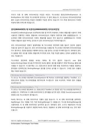 Embarcadero Technologies Tech Notes 
데브기어 기술정보 tech.devgear.co.kr 데브기어 홈페이지 www.devgear.co.kr 문의 ask@embarcadero.kr 
RAD Studio 라이브바인딩 이해하기 
우리가 다룬 첫 번째 라이브바인딩 타입인 바인드 익스프레션 컴포넌트(BindExpression 과 BindExprItems )에 지정된 익스프레션에 있어서는 이 말이 맞습니다. 리스트(List) 라이브바인딩처럼 좀더 고급의 라이브바인딩 타입은 단방향만 가능한 경우도 있습니다. 다시 특정 컴포넌트의 자세한 부분에 대해 다루도록 하겠습니다. 
관리(MANAGED) 대 비관리(UNMANAGED) 라이브바인딩 
SimpleVCLLiveBindingExample 프로젝트에 대한 절 마지막 부분에서, 이벤트 핸들러를 사용하기 위해 사용되던 전통적인 이벤트 핸들러와 라이브바인딩이 어떻게 다른지에 대해 설명했었습니다. 그 논의에서 몇몇 라이브바인딩은 이벤트 핸들러를 필요로 하지 않는다고 설명했었습니다. 이러한 이벤트 핸들러의 필요 여부는 관리와 비 관리 라이브바인딩의 차이에 따릅니다. 
관리 라이브바인딩은 변화가 발생하였을 때 익스프레션 엔진에게 알릴 필요가 있으며, 알림이 자동으로 일어나지 않습니다. 관리 라이브바인딩을 사용할 때, 익스프레션 엔진에게 라이브바인딩을 다시 평가하고, 연관된 할당을 수행해야 한다는 것을 알리는 코드를 추가해야 합니다. 대부분의 경우, 이 알림을 위한 코드를 이벤트 핸들러에 추가하게 되며, 직접 작성한 클래스 안에서 실행하게 하는 것도 가능합니다. 
익스프레션 엔진에게 알림을 보내는 데에는 몇 가지 옵션이 있습니다. uses 절에 System.Bindings.Helper 유닛을 추가한다면, Notify 클래스 함수를 호출하기 위해 TBindings 클래스를 사용할 수 있습니다. 이 함수에는 소스 컴포넌트의 참조와 영향 받을 프로퍼티의 이름을 포함하는 문자열과 (선택적으로) BindingsManager 참조를 인자로 넘겨줄 수 있습니다. 그러한 함수 호출의 예는 다음과 같습니다. TBindings.Notify(TrackBar1, 'Position'); 
이 코드는 익스프레션 엔진에게 SourceExpression에 Position 프로퍼티를 포함하는 TrackBar1 소스 컴포넌트와 연관된 익스프레션들을 평가하도록 지시합니다. 위와 비교하여, 아래의 함수 호출을 보도록 합시다. TBindings.Notify(TrackBar1, ''); 
이 코드는 익스프레션 엔진에게 소스 컴포넌트인 TrackBar1과 연관된 모든 익스프레션을 평가하라고 요청합니다. 구체적으로 두 번째 파라미터에 빈 문자열을 넘기게 되면, 지정된 SourceComponent와 연관된 모든 익스프레션이 평가됩니다. 
Notify 메서드는 세 번째 파라미터로 디폴트 값을 받습니다. 이 세 번째 파라미터를 생략하면, AppManager 라는 이름을 가진 기본 BindingsManager가 사용됩니다. 커스텀 BindingsManager를 사용하려면, 이 세 번째 파라미터로 넘겨주면 됩니다. 대부분의 경우, 소수의 개발자만이 커스텀 BindingsManager를 사용하기 때문에 Notify 메서드 호출에서 세 번째 파라미터를 보는 것이 매우 드뭅니다.  
