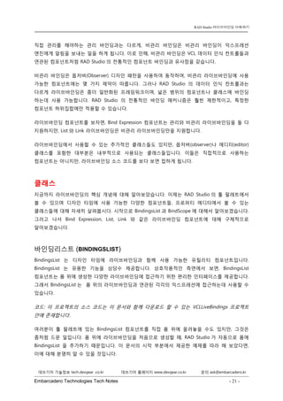 Embarcadero Technologies Tech Notes - 21 - 
RAD Studio 라이브바인딩 이해하기 
데브기어 기술정보 tech.devgear .co.kr 데브기어 홈페이지 www.devgear.co.kr 문의 ask@embarcadero.kr 
1 MDM 
직접 관리를 해야하는 관리 바인딩과는 다르게, 비관리 바인딩은 비관리 바인딩이 익스프레션 엔진에게 알림을 보내는 일을 하게 됩니다. 이로 인해, 비관리 바인딩은 VCL 데이터 인식 컨트롤들과 연관된 컴포넌트처럼 RAD Studio의 전통적인 컴포넌트 바인딩과 유사점을 갖습니다. 
비관리 바인딩은 옵저버(Observer) 디자인 패턴을 사용하여 동작하며, 비관리 라이브바인딩에 사용 가능한 컴포넌트에는 몇 가지 제약이 따릅니다. 그러나 RAD Studio의 데이터 인식 컨트롤과는 다르게 라이브바인딩은 좀더 일반화된 프레임워크이며, 넓은 범위의 컴포넌트나 클래스에 바인딩 하는데 사용 가능합니다. RAD Studio의 전통적인 바인딩 매커니즘은 훨씬 제한적이고, 특정한 컴포넌트 하위집합에만 적용할 수 있습니다. 
라이브바인딩 컴포넌트를 보자면, Bind Expression 컴포넌트는 관리와 비관리 라이브바인딩을 둘 다 지원하지만, List와 Link 라이브바인딩은 비관리 라이브바인딩만을 지원합니다. 
라이브바인딩에서 사용할 수 있는 추가적인 클래스들도 있지만, 옵저버(observer)나 에디터(editor) 클래스를 포함한 대부분은 내부적으로 사용되는 클래스들입니다. 이들은 직접적으로 사용하는 컴포넌트는 아니지만, 라이브바인딩 소스 코드를 보다 보면 접하게 됩니다. 
클래스 
지금까지 라이브바인딩의 핵심 개념에 대해 알아보았습니다. 이제는 RAD Studio의 툴 팔레트에서 볼 수 있으며 디자인 타임에 사용 가능한 다양한 컴포넌트들, 프로퍼티 에디터에서 볼 수 있는 클래스들에 대해 자세히 살펴봅시다. 시작으로 BindingsList과 BindScope에 대해서 알아보겠습니다. 그러고 나서 Bind Expression, List, Link와 같은 라이브바인딩 컴포넌트에 대해 구체적으로 알아보겠습니다. 
바인딩리스트 (BINDINGSLIST) 
BindingsList는 디자인 타임에 라이브바인딩과 함께 사용 가능한 유틸리티 컴포넌트입니다. BindingsList는 유용한 기능을 상당수 제공합니다. 상호작용적인 측면에서 보면, BindingsList 컴포넌트는 폼 위에 생성한 다양한 라이브바인딩에 접근하기 위한 편리한 인터페이스를 제공합니다. 그래서 BindingsList는 폼 위의 라이브바인딩과 연관된 각각의 익스프레션에 접근하는데 사용할 수 있습니다. 
코드: 이 프로젝트의 소스 코드는 이 문서와 함께 다운로드 할 수 있는 VCLLiveBindings 프로젝트 안에 존재합니다. 
여러분이 툴 팔레트에 있는 BindingsList 컴포넌트를 직접 폼 위에 올려놓을 수도 있지만, 그것은 좀처럼 드문 일입니다. 폼 위에 라이브바인딩을 처음으로 생성할 때, RAD Studio가 자동으로 폼에 BindingsList을 추가하기 때문입니다. 이 문서의 시작 부분에서 제공한 예제를 따라 해 보았다면, 이에 대해 분명히 알 수 있을 것입니다.  