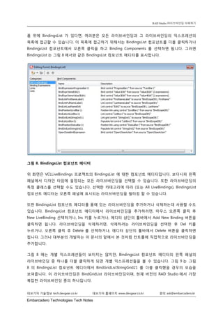 Embarcadero Technologies Tech Notes 
데브기어 기술정보 tech.devgear.co.kr 데브기어 홈페이지 www.devgear.co.kr 문의 ask@embarcadero.kr 
RAD Studio 라이브바인딩 이해하기 
폼 위에 BindingsList가 있다면, 여러분은 모든 라이브바인딩과 그 라이브바인딩의 익스프레션의 목록에 접근할 수 있습니다. 이 목록에 접근하기 위해서는 BindingsList 컴포넌트를 더블 클릭하거나 BindingsList 컴포넌트에서 오른쪽 클릭을 하고 Binding Components를 선택하면 됩니다. 그러면 BindingsList는 그림 8에서와 같은 BindingsList 컴포넌트 에디터를 표시합니다. 
그림 8. BindingsList 컴포넌트 에디터 
위 화면은 VCLLiveBindings 프로젝트의 BindingsList 에 대한 컴포넌트 에디터입니다. 보다시피 왼쪽 패널에서 디자인 타임에 설정되는 모든 라이브바인딩을 선택할 수 있습니다. 또한 라이브바인딩의 특정 클래스를 선택할 수도 있습니다. 선택한 카테고리에 따라 (또는 All LiveBindings), BindingsList 컴포넌트 에디터는 오른쪽 패널에 표시되는 라이브바인딩을 필터링 할 수 있습니다. 
또한 BindingsList 컴포넌트 에디터를 폼에 있는 라이브바인딩을 추가하거나 삭제하는데 사용할 수도 있습니다. BindingsList 컴포넌트 에디터에서 라이브바인딩을 추가하려면, 마우스 오른쪽 클릭 후 New LiveBinding 선택하거나, Ins 키를 누르거나, 에디터 상단의 툴바에서 Add New Binding 버튼을 클릭하면 됩니다. 라이브바인딩을 삭제하려면, 삭제하려는 라이브바인딩을 선택한 후 Del 키를 누르거나, 오른쪽 클릭 후 Delete를 선택하거나, 에디터 상단의 툴바에서 Delete 버튼을 클릭하면 됩니다. 그러나 대부분의 개발자는 이 문서의 앞에서 본 것처럼 컨트롤에 직접적으로 라이브바인딩을 추가합니다. 
그림 8에는 개별 익스프레션들이 보이지는 않지만, BindingsList 컴포넌트 에디터의 왼쪽 패널의 라이브바인딩 중 하나를 더블 클릭하게 되면 개별 익스프레션들을 볼 수 있습니다. 그림 9는 그림 8의 BindingsList 컴포넌트 에디터에서 BindGridListStringGrid21를 더블 클릭했을 경우의 모습을 보여줍니다. 이 라이브바인딩은 BindGridList 라이브바인딩이며, 현재 버전의 RAD Studio에서 가장 복잡한 라이브바인딩 중의 하나입니다.  