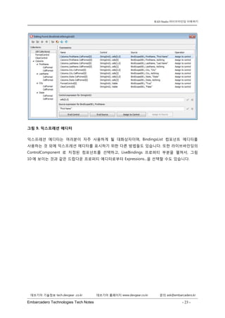 Embarcadero Technologies Tech Notes - 23 - 
RAD Studio 라이브바인딩 이해하기 
데브기어 기술정보 tech.devgear .co.kr 데브기어 홈페이지 www.devgear.co.kr 문의 ask@embarcadero.kr 
1 MDM 
그림 9. 익스프레션 에디터 
익스프레션 에디터는 여러분이 자주 사용하게 될 대화상자이며, BindingsList 컴포넌트 에디터를 사용하는 것 외에 익스프레션 에디터를 표시하기 위한 다른 방법들도 있습니다. 또한 라이브바인딩의 ControlComponent로 지정된 컴포넌트를 선택하고, LiveBindings 프로퍼티 부분을 펼쳐서, 그림 10에 보이는 것과 같은 드랍다운 프로퍼티 에디터로부터 Expressions...을 선택할 수도 있습니다.  