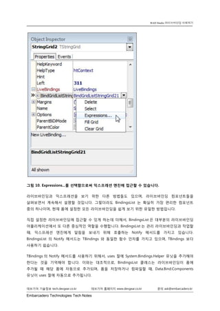 Embarcadero Technologies Tech Notes 
데브기어 기술정보 tech.devgear.co.kr 데브기어 홈페이지 www.devgear.co.kr 문의 ask@embarcadero.kr 
RAD Studio 라이브바인딩 이해하기 
그림 10. Expressions...를 선택함으로써 익스프레션 엔진에 접근할 수 있습니다. 
라이브바인딩과 익스프레션을 보기 위한 다른 방법들도 있으며, 라이브바인딩 컴포넌트들을 살펴보면서 계속해서 설명할 것입니다. 그렇더라도 BindingsList는 확실히 가장 편리한 컴포넌트 중의 하나이며, 현재 폼에 설정한 모든 라이브바인딩을 쉽게 보기 위한 유일한 방법입니다. 
직접 설정한 라이브바인딩에 접근할 수 있게 하는데 더해서, BindingsList은 대부분의 라이브바인딩 어플리케이션에서 또 다른 중심적인 역할을 수행합니다. BindingsList는 관리 라이브바인딩과 작업할 때, 익스프레션 엔진에게 알림을 보내기 위해 호출하는 Notify 메서드를 가지고 있습니다. BindingsList 의 Notify 메서드는 TBindings와 동일한 함수 인자를 가지고 있으며, TBindings보다 사용하기 쉽습니다. 
TBindings의 Notify 메서드를 사용하기 위해서, uses 절에 System.Bindings.Helper 유닛을 추가해야 한다는 것을 기억해야 합니다. 이와는 대조적으로, BindingsList 클래스는 라이브바인딩이 폼에 추가될 때 해당 폼에 자동으로 추가되며, 폼을 저장하거나 컴파일할 때, Data.Bind.Components 유닛이 uses 절에 자동으로 추가됩니다.  