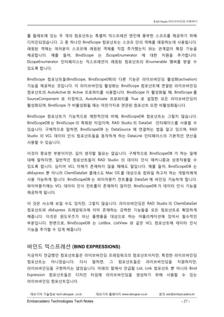 Embarcadero Technologies Tech Notes - 27 - 
RAD Studio 라이브바인딩 이해하기 
데브기어 기술정보 tech.devgear .co.kr 데브기어 홈페이지 www.devgear.co.kr 문의 ask@embarcadero.kr 
1 MDM 
툴 팔레트에 있는 두 개의 컴포넌트는 특별히 익스프레션 엔진에 풍부한 스코프를 제공하기 위해 디자인되었습니다. 그 중 하나인 BindScope 컴포넌트는 스코프 안의 객체를 래핑하는데 사용됩니다. 래핑된 객체는 여러분이 스코프에 래핑된 객체를 직접 추가했는지 와는 관계없이 확장 기능을 제공합니다. 예를 들어, BindScope는 IScopeEnumerator에 대한 지원을 추가합니다. IScopeEnumerator 인터페이스는 익스프레션이 래핑된 컴포넌트의 IEnumerable 멤버를 받을 수 있도록 합니다. 
BindScope 컴포넌트들(BindScope, BindScopeDB)의 다른 기능은 라이브바인딩 활성화(activation) 기능을 제공하는 것입니다. 이 라이브바인딩 활성화는 BindScope 컴포넌트에 연결된 라이브바인딩 컴포넌트의 AutoActive와 Active 프로퍼티를 사용합니다. BindScope가 활성화될 때, BindScope를 SourceComponent로 지정하고, AutoActivate 프로퍼티를 True로 설정한 모든 라이브바인딩이 활성화되며, BindScope가 비활성화될 때는 마찬가지로 연관된 컴포넌트 또한 비활성화됩니다. 
BindScope 컴포넌트가 기능적으로 제한적인데 비해, BindScopeDB 컴포넌트는 그렇지 않습니다. BindScopeDB는 BindScope의 특화된 타입이며, RAD Studio의 DataSet 인터페이스를 사용할 수 있습니다. 구체적으로 말하면, BindScopeDB는 DataSource에 연결하는 법을 알고 있으며, RAD Studio의 VCL 데이터 인식 컴포넌트들을 동작하게 하는 DataLink 인터페이스의 기본적인 연산을 사용할 수 있습니다. 
이것이 중요한 부분이지만, 깊이 생각할 필요는 없습니다. 구체적으로 BindScopeDB가 하는 일에 대해 말하자면, 일반적인 컴포넌트들이 RAD Studio의 데이터 인식 매커니즘과 상호작용할 수 있도록 합니다. 심지어 VCL 자체가 존재하지 않을 때에도 말입니다. 예를 들어, BindScopeDB는 dbExpress 뿐 아니라 ClientDataSet 클래스도 Mac OS를 대상으로 컴파일 하고자 하는 개발자에게 사용 가능하게 합니다. BindScopeDB는 파이어몽키 컨트롤을 DataSet에 바인딩 가능하게 합니다. 파이어몽키에는 VCL 데이터 인식 컨트롤이 존재하지 않지만, BindScopeDB가 데이터 인식 기능을 제공하게 됩니다. 
이 것은 사소해 보일 수도 있지만, 그렇지 않습니다. 라이브바인딩은 RAD Studio의 ClientDataSet 컴포넌트와 dbExpress 프레임워크에 이미 존재하는 강력한 기능들을 모든 컴포넌트로 확장하게 해줍니다. 이것은 윈도우즈가 아닌 플랫폼을 대상으로 하는 어플리케이션에 있어서 필수적인 부분입니다. 한편으로, BindScopeDB는 ListBox, ListView와 같은 VCL 컴포넌트에 데이터 인식 기능을 추가할 수 있게 해줍니다. 
바인드 익스프레션 (BIND EXPRESSIONS) 
지금까지 언급했던 컴포넌트들은 라이브바인딩 프레임워크의 컴포넌트이지만, 특정한 라이브바인딩 컴포넌트는 아니었습니다. 다시 말하면, 그 컴포넌트들은 라이브바인딩을 지원하지만, 라이브바인딩을 구현하지는 않았습니다. 아래의 절에서 언급할 List, Link 컴포넌트 뿐 아니라 Bind Expression 컴포넌트들은 디자인 타임에 라이브바인딩을 생성하기 위해 사용할 수 있는 라이브바인딩 컴포넌트입니다.  