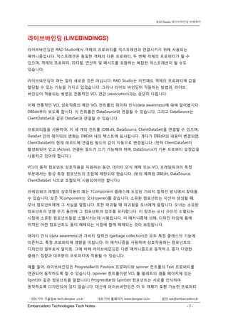 Embarcadero Technologies Tech Notes - 3 - 
RAD Studio 라이브바인딩 이해하기 
데브기어 기술정보 tech.devgear .co.kr 데브기어 홈페이지 www.devgear.co.kr 문의 ask@embarcadero.kr 
1 MDM 
라이브바인딩 (LIVEBINDINGS) 
라이브바인딩은 RAD Studio에서 객체의 프로퍼티를 익스프레션과 연결시키기 위해 사용되는 매커니즘입니다. 익스프레션은 동일한 객체의 다른 프로퍼티, 두 번째 객체의 프로퍼티가 될 수 있으며, 객체의 프로퍼티, 리터럴, 연산자 및 메서드를 포함하는 복잡한 익스프레션이 될 수도 있습니다. 
라이브바인딩이 하는 일이 새로운 것은 아닙니다. RAD Studio는 이전에도 객체의 프로퍼티에 값을 할당할 수 있는 기능을 가지고 있었습니다. 그러나 라이브 바인딩이 작동하는 방법과, 라이브 바인딩이 적용되는 방법은 전통적인 VCL 연관 (association)과는 상당히 다릅니다. 
이제 전통적인 VCL 상호작용의 예인 VCL 컨트롤의 데이터 인식(data awareness)에 대해 알아봅시다. DBEdit부터 보도록 합시다. 이 컨트롤은 DataSource와 연결될 수 있습니다. 그리고 DataSource는 ClientDataSet과 같은 DataSet과 연결될 수 있습니다. 
프로퍼티들을 사용하여, 이 세 개의 컨트롤 (DBEdit, DataSource, ClientDataSet)을 연결할 수 있으며, DataSet 안의 데이터의 변화는 DBEdit 내의 텍스트에 표시됩니다. 게다가 DBEdit의 내용이 변경되면, ClientDataSet의 현재 레코드에 연결된 필드의 값이 자동으로 변경됩니다. (먼저 ClientDataSet이 활성화되어 있고 (Active), 연결된 필드가 쓰기 가능해야 하며, DataSource가 기본 프로퍼티 설정값을 사용하고 있어야 합니다.) 
VCL이 동적 컴포넌트 상호작용을 지원하는 동안, 데이터 인식 예제 또는 VCL 프레임워크의 특정 부분에서는 항상 특정 컴포넌트의 조합에 제한되어 왔습니다. (위의 예처럼 DBEdit, DataSource, ClientDataSet 식으로 조합되어 사용되어야만 합니다.) 
프레임워크 레벨의 상호작용의 예는 TComponent 클래스에 도입된 가비지 컬렉션 방식에서 찾아볼 수 있습니다. 모든 TComponent는 오너(owner)를 갖습니다. 소유된 컴포넌트는 자신이 생성될 때, 오너 컴포넌트에게 그 사실을 알립니다. 또한 파괴될 때 파괴됨을 오너에게 알립니다. 오너는 소유된 컴포넌트의 생명 주기 동안에 그 컴포넌트의 참조를 유지합니다. 이 참조는 오너 자신이 소멸되는 시점에 소유된 컴포넌트들을 소멸시키는데 사용됩니다. 이 매커니즘에 의해, 디자인 타임에 폼에 위치된 어떤 컴포넌트도 폼이 해제되는 시점에 함께 해제되는 것이 보장됩니다. 
데이터 인식 (data awareness)과 가비지 컬렉션 (garbage collection)은 모두 특정 클래스의 기능에 의존하고, 특정 프로퍼티에 영향을 미칩니다. 이 매커니즘을 사용하여 상호작용하는 컴포넌트의 디자인의 일부로서 말이죠. 그에 비해 라이브바인딩은 다른 매커니즘으로 동작하고, 좀더 다양한 클래스 집합과 대부분의 프로퍼티에 적용될 수 있습니다. 
예를 들어, 라이브바인딩은 ProgressBar의 Position 프로퍼티와 spinner 컨트롤의 Text 프로퍼티를 연관되어 동작하도록 할 수 있습니다. (spinner 컨트롤이란 VCL 툴 팔레트의 샘플 페이지에 있는 SpinEdit 같은 컴포넌트를 말합니다.) ProgressBar와 SpinEdit 컴포넌트는 서로를 인식하여 동작하도록 디자인되어 있지 않습니다. 대신에 라이브바인딩은 이 두 객체가 호환 가능한 프로퍼티  