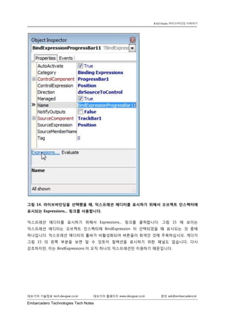 Embarcadero Technologies Tech Notes 
데브기어 기술정보 tech.devgear.co.kr 데브기어 홈페이지 www.devgear.co.kr 문의 ask@embarcadero.kr 
RAD Studio 라이브바인딩 이해하기 
그림 14. 라이브바인딩을 선택했을 때, 익스프레션 에디터를 표시하기 위해서 오브젝트 인스펙터에 표시되는 Expressions... 링크를 사용합니다. 
익스프레션 에디터를 표시하기 위해서 Expressions... 링크를 클릭합니다. 그림 15에 보이는 익스프레션 에디터는 오브젝트 인스펙터에 BindExpression이 선택되었을 때 표시되는 것 중에 하나입니다. 익스프레션 에디터의 툴바가 비활성화되어 버튼들이 회색인 것에 주목하십시오. 게다가 그림 15의 왼쪽 부분을 보면 알 수 있듯이 컬렉션을 표시하기 위한 패널도 없습니다. 다시 강조하지만, 이는 BindExpressions이 오직 하나의 익스프레션만 지원하기 때문입니다.  