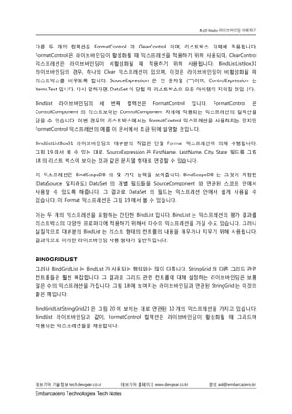 Embarcadero Technologies Tech Notes 
데브기어 기술정보 tech.devgear.co.kr 데브기어 홈페이지 www.devgear.co.kr 문의 ask@embarcadero.kr 
RAD Studio 라이브바인딩 이해하기 
다른 두 개의 컬렉션은 FormatControl과 ClearControl이며, 리스트박스 자체에 적용됩니다. FormatControl은 라이브바인딩이 활성화될 때 익스프레션을 적용하기 위해 사용되며, ClearControl 익스프레션은 라이브바인딩이 비활성화될 때 적용하기 위해 사용됩니다. BindListListBox31 라이브바인딩의 경우, 하나의 Clear 익스프레션이 있으며, 이것은 라이브바인딩이 비활성화될 때 리스트박스를 비우도록 합니다. SourceExpression은 빈 문자열 ('"")이며, ControlExpression는 Items.Text 입니다. 다시 말하자면, DataSet이 닫힐 때 리스트박스의 모든 아이템이 지워질 것입니다. 
BindList 라이브바인딩의 세 번째 컬렉션은 FormatControl 입니다. FormatControl은 ControlComponent의 리스트보다는 ControlComponent 자체에 적용되는 익스프레션의 컬렉션을 담을 수 있습니다. 이번 경우의 리스트박스에서는 FormatControl 익스프레션을 사용하지는 않지만 FormatControl 익스프레션의 예를 이 문서에서 조금 뒤에 설명할 것입니다. 
BindListListBox31 라이브바인딩의 대부분의 작업은 단일 Format 익스프레션에 의해 수행됩니다. 그림 19에서 볼 수 있는 대로, SourceExpression은 FirstName, LastName, City, State 필드를 그림 18의 리스트 박스에 보이는 것과 같은 문자열 형태로 연결할 수 있습니다. 
이 익스프레션은 BindScopeDB의 몇 가지 능력을 보여줍니다. BindScopeDB는 그것이 지정한 (DataSource 일지라도) DataSet의 개별 필드들을 SourceComponent와 연관된 스코프 안에서 사용할 수 있도록 해줍니다. 그 결과로 DataSet의 필드는 익스프레션 안에서 쉽게 사용될 수 있습니다. 이 Format 익스프레션은 그림 19에서 볼 수 있습니다. 
이는 두 개의 익스프레션을 포함하는 간단한 BindList입니다. BindList는 익스프레션의 평가 결과를 리스트박스의 다양한 프로퍼티에 적용하기 위해서 다수의 익스프레션을 가질 수도 있습니다. 그러나 실질적으로 대부분의 BindList는 리스트 형태의 컨트롤의 내용을 채우거나 지우기 위해 사용됩니다. 결과적으로 이러한 라이브바인딩 사용 형태가 일반적입니다. 
BINDGRIDLIST 
그러나 BindGridList는 BindList가 사용되는 형태와는 많이 다릅니다. StringGrid와 다른 그리드 관련 컨트롤들은 훨씬 복잡합니다. 그 결과로 그리드 관련 컨트롤에 대해 설정하는 라이브바인딩은 보통 많은 수의 익스프레션을 가집니다. 그림 18에 보여지는 라이브바인딩과 연관된 StringGrid는 이것의 좋은 예입니다. 
BindGridListStringGrid21은 그림 20에 보이는 대로 연관된 10개의 익스프레션을 가지고 있습니다. BindList 라이브바인딩과 같이, FormatControl 컬렉션은 라이브바인딩이 활성화될 때 그리드에 적용되는 익스프레션들을 제공합니다.  