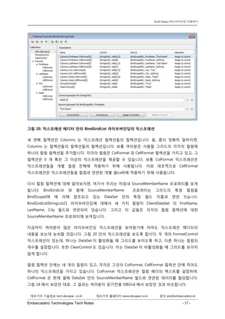 Embarcadero Technologies Tech Notes - 37 - 
RAD Studio 라이브바인딩 이해하기 
데브기어 기술정보 tech.devgear .co.kr 데브기어 홈페이지 www.devgear.co.kr 문의 ask@embarcadero.kr 
1 MDM 
그림 20. 익스프레션 에디터 안의 BindGridList 라이브바인딩의 익스프레션 
세 번째 컬렉션인 Columns는 익스프레션 컬렉션들의 컬렉션입니다. 음, 좀더 정확히 말하자면, Columns는 컬렉션들의 컬렉션들의 컬렉션입니다. 보통 여러분은 사용할 그리드의 각각의 컬럼에 하나의 컬럼 컬렉션을 추가합니다. 각각의 컬럼은 ColFormat과 CellFormat 컬렉션을 가지고 있고, 그 컬렉션은 0개 혹은 그 이상의 익스프레션을 제공할 수 있습니다. 보통 ColFormat 익스프레션은 익스프레션들을 개별 컬럼 전체에 적용하기 위해 사용됩니다. 이와 대조적으로 CellFormat 익스프레션은 익스프레션들을 컬럼과 연관된 개별 셀(cell)에 적용하기 위해 사용됩니다. 
다시 컬럼 컬렉션에 대해 알아보자면, 여기서 우리는 마침내 SourceMemberName 프로퍼티를 보게 됩니다. BindGridList와 함께 SourceMemberName 프로퍼티는 그리드의 특정 컬럼을 BindScopeDB에 의해 참조되고 있는 DataSet 안의 특정 필드 이름과 연관 짓습니다. BindGridListStringList21 라이브바인딩에 대해서 세 가지 컬럼이 ClientDataSet의 FirstName, LastName, City 필드와 연관되어 있습니다. 그리고 이 값들은 각각의 컬럼 컬렉션에 대한 SourceMemberName 프로퍼티에 보여집니다. 
지금까지 여러분이 많은 라이브바인딩 익스프레션을 보아왔기에 아마도 익스프레션 에디터의 내용을 보는데 능숙할 것입니다. 그림 20 안의 익스프레션을 보도록 합시다. 두 개의 FormatControl 익스프레션이 있는데, 하나는 DataSet이 활성화될 때 그리드를 보이도록 하고, 다른 하나는 컬럼의 개수를 설정합니다. 또한 ClearControl도 있습니다. 이는 DataSet이 비활성화될 때 그리드를 보이지 않게 합니다. 
컬럼 컬렉션 안에는 네 개의 컬럼이 있고, 각각은 그것의 ColFormat, CellFormat 컬럭션 안에 적어도 하나의 익스프레션을 가지고 있습니다. ColFormat 익스프레션은 컬럼 헤더의 텍스트를 설정하며, CellFormat은 현재 셀에 DataSet 안의 SourceMemberName 필드와 연관된 데이터를 할당합니다. 그림 18에서 보았던 대로, 그 결과는 여러분이 읽기전용 DBGrid에서 보았던 것과 비슷합니다.  