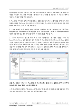 Embarcadero Technologies Tech Notes 
데브기어 기술정보 tech.devgear.co.kr 데브기어 홈페이지 www.devgear.co.kr 문의 ask@embarcadero.kr 
RAD Studio 라이브바인딩 이해하기 
이 StringGrid의 각각의 컬럼의 크기는 기본 크기인 64입니다. 컬럼의 크기를 바꿔보도록 합시다. 이 작업은 여러분이 익스프레션 에디터를 사용해 볼 수 있는 기회를 줄 것입니다. 이 작업을 수행하기 위해서는 아래의 단계를 따라야 합니다. 
1. 익스프레션 에디터의 컬렉션 패널 안의 State 컬럼과 연관된 ColFormat 컬렉션을 선택합니다. 그런 다음에, 새로운 ColFormat 익스프레션을 추가하기 위해서 익스프레션 에디터의 툴바에 있는 Add 버튼을 클릭합니다. (또는 Ins 키를 누릅니다.) 
2. 오른쪽 패널의 하단 부분에 위치한 Control Expression 필드에 ColWidths[3]을 입력합니다. ColWidths[3]은 StringGrid의 네 번째 (0부터 시작) 컬럼의 너비를 나타냅니다. Control Expression 필드의 오른쪽에 있는 체크 표시를 클릭하여 이 익스프레션을 적용합니다. 
3. Source Expression 필드에 Size * 2 라고 입력합니다. 네 번째 컬럼은 State의 SourceMemberName 값과 연관되어 있기 때문에, 이 익스프레션은 ClientDataSet의 State 필드와 연관된 TField의 Size 프로퍼티를 참조하고 있습니다. 요약하자면, 우리는 라이브바인딩에게 State 필드에 보일 수 있는 글자의 최대 수에 근거하여 State 컬럼의 너비를 설정하라고 지시하고 있는 것입니다. 이 변화를 적용하기 위해서 Source Expression 필드의 오른쪽의 체크 표시를 클릭합니다. 이제 여러분의 익스프레션 에디터는 그림 21과 같이 보일 것입니다. 
그림 21. 새로운 ColFormat 익스프레션은 ClientDataSet 안의 State 필드의 크기에 근거하여 StringGrid의 State 컬럼의 너비를 설정합니다. 
4. 이 프로젝트를 실행하고 ‘TBindList and TBindGrid’ 탭을 보면, 그림 22와 같을 것입니다. 이제 State 필드가 다른 세 개의 필드보다 좁아진 것에 주목하십시오.  
