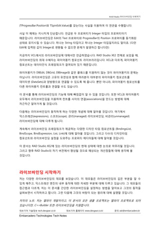 Embarcadero Technologies Tech Notes 
데브기어 기술정보 tech.devgear.co.kr 데브기어 홈페이지 www.devgear.co.kr 문의 ask@embarcadero.kr 
RAD Studio 라이브바인딩 이해하기 
(TProgressBar.Position와 TSpinEdit.Value)를 갖는다는 사실을 이용하여 이 연관을 수행합니다. 
사실 이 예제는 지나치게 단순합니다. 언급된 두 프로퍼티가 Integer 타입의 프로퍼티이기 때문입니다. 라이브바인딩은 Edit의 Text 프로퍼티와 ProgressBar의 Position 프로퍼티를 동기화된 상태로 유지시킬 수 있습니다. 하나는 String 타입이고 하나는 Integer 타입일지라도 말이죠. (다만 Edit에 입력된 값이 Integer로 변환될 수 없으면 문제가 발생하긴 합니다만) 
지금까지 VCL에서의 라이브바인딩에 대해서만 언급하였습니다. RAD Studio XE2 전체로 보았을 때, 라이브바인딩의 최대 수혜자는 파이어몽키 컴포넌트 라이브러리입니다. VCL과 다르게, 파이어몽키 컴포넌트는 데이터인식 프레임워크가 결여되어 있기 때문입니다. 
파이어몽키가 DBEdit, DBGrid, DBImage와 같은 클래스를 지원하지 않는 것이 파이어몽키의 문제는 아닙니다. 라이브바인딩은 고유의 유연성과 함께 여러분이 대부분의 파이어몽키 컴포넌트를 데이터셋 (DataSets)과 양방향으로 연결할 수 있도록 해 줍니다. 뿐만 아니라, 파이어몽키 컴포넌트를 다른 파이어몽키 컨트롤과 연결할 수도 있습니다. 
이 문서를 통해 라이브바인딩의 기능에 대해 빠짐없이 알 수 있을 것입니다. 또한 VCL과 파이어몽키 모두에서 라이브바인딩을 이용하여 컨트롤 사이의 연결(associations)을 만드는 방법에 대해 차근차근 알아가게 될 것입니다. 
다음에는 라이브바인딩이 동작하게 하는 다양한 개념에 대해 알아볼 것입니다. 여기에서 익스프레션(expressions), 스코프(scope), 관리(managed) 라이브바인딩, 비관리(unmanaged) 라이브바인딩에 대해 다루게 됩니다. 
계속해서 라이브바인딩 프레임워크가 제공하는 다양한 디자인 타임 컴포넌트들 (BindingsList, BindScope, BindExpression, List, Link)에 대해 알아볼 것입니다. 그리고 다수의 디자인타임 컴포넌트와 라이브바인딩 설정을 도와주는 프로퍼티 에디터들에 대해 알아볼 것입니다. 
이 문서는 RAD Studio XE2에 있는 라이브바인딩의 현재 상태에 대한 논의로 마무리될 것입니다. 그리고 향후 RAD Studio의 차기 버전에서 향상될 것으로 예상되는 개선점들에 대해 생각해 볼 것입니다. 
라이브바인딩 시작하기 
저는 다양한 라이브바인딩의 데모를 보았습니다. 이 데모들은 라이브바인딩의 깊은 부분을 알 수 있게 해주고, 익스프레션 엔진의 내부 동작에 대한 자세한 부분에 대해 다루고 있습니다. 그 데모들의 접근법과 다르게, 저는 이 문서를 간단한 라이브바인딩을 설정하는 방법을 알아보고 그것의 동작을 살펴보면서 시작하려고 합니다. 그런 다음에 그것의 바탕이 되는 원리에 대해 설명할 것입니다. 
저자의 노트: 저는 델파이 개발자이고, 이 문서의 모든 샘플 프로젝트는 델파이 프로젝트로 되어 있습니다만, C++Builder 또한 라이브바인딩을 지원합니다.  