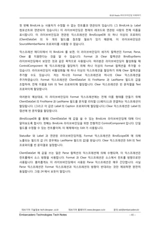 Embarcadero Technologies Tech Notes - 41 - 
RAD Studio 라이브바인딩 이해하기 
데브기어 기술정보 tech.devgear .co.kr 데브기어 홈페이지 www.devgear.co.kr 문의 ask@embarcadero.kr 
1 MDM 
첫 번째 BindLink는 사용자가 수정할 수 없는 컨트롤과 연관되어 있습니다. (그 BindLink는 Label 컴포넌트와 연관되어 있습니다.) 이 라이브바인딩은 현재의 레코드와 연관된 사람의 전체 이름을 표시합니다. 이 라이브바인딩과 연관된 익스프레션은 BindScopeDB의 하나 이상의 프로퍼티 (ClientDataSet의 두 개의 필드)를 참조할 필요가 있기 때문에, 이 라이브바인딩은 SourceMemberName 프로퍼티를 사용할 수 없습니다. 
익스프레션 에디터에서 이 BindLink를 보면, 이 라이브바인딩이 세가지 컬렉션인 Format, Parse, Clear를 지원한다는 것을 알 수 있습니다. Format과 Clear 컬렉션은 BindExprItems 라이브바인딩에서 보았던 것과 같은 목적으로 사용됩니다. 여러분은 라이브바인딩이 활성화될 때 ControlComponent에 익스프레션을 할당하기 위해 하나 이상의 Format 컬렉션을 추가할 수 있습니다. 라이브바인딩이 비활성화될 때 하나 이상의 익스프레션을 할당하기 위해 Clear 컬렉션을 추가할 수도 있습니다. 저는 하나의 Format 익스프레션과 하나의 Clear 익스프레션을 추가하였습니다. Format 익스프레션은 ClientDataSet의 FirstName과 LastName 필드의 값을 조합하여, 전체 이름을 Edit의 Text 프로퍼티에 할당합니다. Clear 익스프레션은 빈 문자열을 Text 프로퍼티에 할당합니다. 
여러분의 예상대로, 이 라이브바인딩의 Format 익스프레션에는 전체 이름 형태를 만들기 위해 ClientDataSet의 FirstName과 LastName 필드를 문자열 리터럴 (스페이스)과 연결하는 익스프레션이 할당됩니다. (그리고 이 값은 Label의 Caption 프로퍼티에 할당됩니다.) Clear 익스프레션은 Label의 캡션에 빈 문자열을 할당합니다. 
(BindScopeDB를 통해) ClientDataSet에 값을 쓸 수 있는 BindLink 라이브바인딩에 대해 다시 알아보도록 합시다. 첫째는 BindLink 라이브바인딩을 위한 전형적인 ControlComponent입니다. 단일 필드를 수정할 수 있는 컨트롤이며, 이 예제에서는 Edit가 사용됩니다. 
StatusBar와 Label과 연관된 라이브바인딩처럼, Format 익스프레션은 BindScopeDB에 의해 노출되는 필드의 값 (이 경우에는 LastName 필드의 값)을 받습니다. Clear 익스프레션은 Edit의 Text 프로퍼티를 빈 문자열로 설정합니다. 
ClientDataSet에 값을 쓰는 일은 Parse 컬렉션의 익스프레션에 의해 수행되며, 이 익스프레션은 컨트롤에서 소스 방향을 사용합니다. Format과 Clear 익스프레션은 소스에서 컨트롤 방향으로만 사용됩니다. 흥미롭게도 이 라이브바인딩에서 사용된 Parse 익스프레션은 매우 간단합니다. 사실 Parse 익스프레션은 Format 익스프레션과 익스프레션의 방향이 반대라는 것만 제외하면 완전히 동일합니다. 그림 24에서 보듯이 말입니다.  