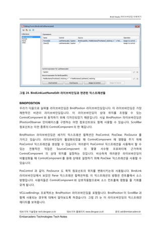 Embarcadero Technologies Tech Notes 
데브기어 기술정보 tech.devgear.co.kr 데브기어 홈페이지 www.devgear.co.kr 문의 ask@embarcadero.kr 
RAD Studio 라이브바인딩 이해하기 
그림 24. BindLinkLastNameEdit 라이브바인딩과 연관된 익스프레션들 
BINDPOSITION 
우리가 다음으로 살펴볼 라이브바인딩은 BindPosition 라이브바인딩입니다. 이 라이브바인딩은 가장 제한적인 비관리 라이브바인딩입니다. 이 라이브바인딩이 상대 위치를 조정할 수 있는 ControlComponent와 동작하기 위해 디자인되었기 때문입니다. 사실 BindPosition 라이브바인딩은 IPositionObserver 인터페이스를 구현하는 어떤 컴포넌트와도 함께 사용할 수 있습니다. ScrollBar 컴포넌트는 이런 종류의 ControlComponent의 한 예입니다. 
BindPosition 라이브바인딩은 세가지 익스프레션 컬렉션인 PosControl, PosClear, PosSource를 가지고 있습니다. 라이브바인딩이 활성화되었을 때 ControlComponent에 영향을 주기 위해 PosControl 익스프레션을 생성할 수 있습니다. 여러분이 PosControl 익스프레션을 사용해서 할 수 있는 전형적인 작업은 SourceComponent의 몇몇 서수형 프로퍼티에 근거하여 ControlComponent의 상대 위치를 설정하는 것입니다. 비슷하게 여러분은 라이브바인딩이 비활성화될 때 ControlComponent를 원래 상태로 설정하기 위해 PosClear 익스프레션을 사용할 수 있습니다. 
PosControl과 같이, PosSource도 목적 컴포넌트의 위치를 변화시키는데 사용됩니다. BindLink 라이브바인딩에서 보았던 Parse 익스프레션 컬렉션처럼, 이 익스프레션의 방향은 컨트롤에서 소스 방향입니다. 사용자들은 ControlComponent와 상호작용함으로써 소스 컨트롤에 영향을 줄 기회를 갖게 됩니다. 
VCLLiveBindings 프로젝트는 BindPosition 라이브바인딩을 포함합니다. BindPosition이 ScrollBar과 함께 사용되는 경우에 대해서 알아보도록 하겠습니다. 그림 25는 이 라이브바인딩의 익스프레션 에디터를 보여줍니다.  