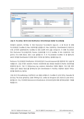 Embarcadero Technologies Tech Notes - 43 - 
RAD Studio 라이브바인딩 이해하기 
데브기어 기술정보 tech.devgear .co.kr 데브기어 홈페이지 www.devgear.co.kr 문의 ask@embarcadero.kr 
1 MDM 
그림 25. 익스프레스 에디터 안의 BindPosition 라이브바인딩과 연관된 익스프레션들 
여러분이 보았듯이, 여기에는 두 개의 PosControl 익스프레션이 있습니다. 그 중 하나인 첫 번째 익스프레션은 ScrollBar의 Max 프로퍼티를 설정합니다. Max 프로퍼티는 ClientDataSet의 레코드의 수에 근거하여 설정하였으며, ScrollBar의 최대 오른쪽 위치 값을 나타냅니다. 두 번째 익스프레션 역시 PosControl 익스프레션이며, Position 프로퍼티를 0 (0은 ScrollBar의 Min 프로퍼티의 기본 값이다.) 이나 현재 레코드 번호 (-1)로 설정합니다. 이 두 익스프레션은 ScrollBar의 썸 탭(thumb tab)의 위치를 ClientDataSet의 현재 레코드 위치와 동기화하는 결과를 갖습니다. 
PosSource 익스프레션은 BindPosition 라이브바인딩이 SourceComponent를 변경하게 하고 싶을 때 사용합니다. 그림 25에서 보았듯이, Position 프로퍼티에 생긴 변경은 DataSet의 RecNo 프로퍼티를 변경하게 합니다. 기본 키 위반(primary key violation), BeforePost 이벤트 핸들러, 기타 다른 제약 사항과 같이 새로운 레코드를 탐색하는데 있어 ClientDataSet가 처리하는 부분에서 변경이 막히는 경우를 제외하고는 말이죠. 
그림 26은 VCLLiveBindings 프로젝트의 Link 탭을 보여줍니다. ScrollBar의 상대 위치는 StatusBar에 표시되는 텍스트와 일치한다는 점에 주목하십시오. ListBox와 StringGrid 안의 레코드의 상대 위치도 일치합니다. 이는 우리에게 BinkListLink와 BindGridLink 라이브바인딩에 대해 생각해 볼 좋은 기회를 제공합니다.  