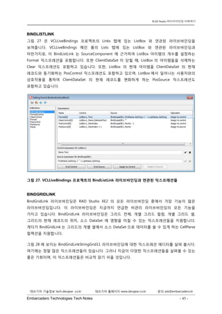Embarcadero Technologies Tech Notes - 45 - 
RAD Studio 라이브바인딩 이해하기 
데브기어 기술정보 tech.devgear .co.kr 데브기어 홈페이지 www.devgear.co.kr 문의 ask@embarcadero.kr 
1 MDM 
BINDLISTLINK 
그림 27은 VCLLiveBindings 프로젝트의 Links 탭에 있는 ListBox와 연관된 라이브바인딩을 보여줍니다. VCLLiveBindings 메인 폼의 Lists 탭에 있는 ListBox와 연관된 라이브바인딩과 마찬가지로, 이 BindListLink는 SourceComponent에 근거하여 ListBox 아이템의 개수를 설정하는 Format 익스프레션을 포함합니다. 또한 ClientDataSet이 닫힐 때, ListBox의 아이템들을 삭제하는 Clear 익스프레션도 포함하고 있습니다. 또한, ListBox의 현재 아이템을 ClientDataSet의 현재 레코드와 동기화하는 PosControl 익스프레션도 포함하고 있으며, ListBox에서 일어나는 사용자와의 상호작용을 통하여 ClientDataSet의 현재 레코드를 변화하게 하는 PosSource 익스프레션도 포함하고 있습니다. 
그림 27. VCLLiveBindings 프로젝트의 BindListLink 라이브바인딩과 연관된 익스프레션들 
BINDGRIDLINK 
BindGridLink 라이브바인딩은 RAD Studio XE2의 모든 라이브바인딩 중에서 가장 기능이 많은 라이브바인딩입니다. 이 라이브바인딩은 지금까지 언급한 비관리 라이브바인딩의 모든 기능을 가지고 있습니다. BindGridLink 라이브바인딩은 그리드 전체, 개별 그리드 컬럼, 개별 그리드 셀, 그리드의 현재 레코드의 위치, 소스 DataSet에 영향을 미칠 수 있는 익스프레션들을 지원합니다. 게다가 BindGridLink는 그리드의 개별 셀에서 소스 DataSet으로 데이터를 쓸 수 있게 하는 CellParse 컬렉션을 지원합니다. 
그림 28에 보이는 BindGridLinkStringGrid11 라이브바인딩에 대한 익스프레션 에디터를 살펴 봅시다. 여기에는 정말 많은 익스프레션들이 있습니다. 그러나 지금이 다양한 익스프레션들을 살펴볼 수 있는 좋은 기회이며, 이 익스프레션들은 비교적 읽기 쉬울 것입니다.  
