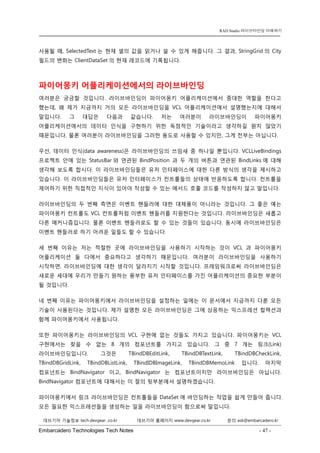 Embarcadero Technologies Tech Notes - 47 - 
RAD Studio 라이브바인딩 이해하기 
데브기어 기술정보 tech.devgear .co.kr 데브기어 홈페이지 www.devgear.co.kr 문의 ask@embarcadero.kr 
1 MDM 
사용될 때, SelectedText는 현재 셀의 값을 읽거나 쓸 수 있게 해줍니다. 그 결과, StringGrid의 City 필드의 변화는 ClientDataSet의 현재 레코드에 기록됩니다. 
파이어몽키 어플리케이션에서의 라이브바인딩 
여러분은 궁금할 것입니다. 라이브바인딩이 파이어몽키 어플리케이션에서 중대한 역할을 한다고 했는데, 왜 제가 지금까지 거의 모든 라이브바인딩을 VCL 어플리케이션에서 설명했는지에 대해서 말입니다. 그 대답은 다음과 같습니다. 저는 여러분이 라이브바인딩이 파이어몽키 어플리케이션에서의 데이터 인식을 구현하기 위한 독점적인 기술이라고 생각하길 원치 않았기 때문입니다. 물론 여러분이 라이브바인딩을 그러한 용도로 사용할 수 있지만, 그게 전부는 아닙니다. 
우선, 데이터 인식(data awareness)은 라이브바인딩의 쓰임새 중 하나일 뿐입니다. VCLLiveBindings 프로젝트 안에 있는 StatusBar와 연관된 BindPosition 과 두 개의 버튼과 연관된 BindLinks에 대해 생각해 보도록 합시다. 이 라이브바인딩들은 유저 인터페이스에 대한 다른 방식의 생각을 제시하고 있습니다. 이 라이브바인딩들은 유저 인터페이스가 컨트롤들의 상태에 반응하도록 합니다. 컨트롤을 제어하기 위한 직접적인 지식이 있어야 작성할 수 있는 메서드 호출 코드를 작성하지 않고 말입니다. 
라이브바인딩의 두 번째 측면은 이벤트 핸들러에 대한 대체품이 아니라는 것입니다. 그 좋은 예는 파이어몽키 컨트롤도 VCL 컨트롤처럼 이벤트 핸들러를 지원한다는 것입니다. 라이브바인딩은 새롭고 다른 매커니즘입니다. 물론 이벤트 핸들러로도 할 수 있는 것들이 있습니다. 동시에 라이브바인딩은 이벤트 핸들러로 하기 어려운 일들도 할 수 있습니다. 
세 번째 이유는 저는 적절한 곳에 라이브바인딩을 사용하기 시작하는 것이 VCL과 파이어몽키 어플리케이션 둘 다에서 중요하다고 생각하기 때문입니다. 여러분이 라이브바인딩을 사용하기 시작하면, 라이브바인딩에 대한 생각이 달라지기 시작할 것입니다. 프레임워크로써 라이브바인딩은 새로운 세대에 우리가 만들기 원하는 풍부한 유저 인터페이스를 가진 어플리케이션의 중요한 부분이 될 것입니다. 
네 번째 이유는 파이어몽키에서 라이브바인딩을 설정하는 일에는 이 문서에서 지금까지 다룬 모든 기술이 사용된다는 것입니다. 제가 설명한 모든 라이브바인딩은 그에 상응하는 익스프레션 컬렉션과 함께 파이어몽키에서 사용됩니다. 
또한 파이어몽키는 라이브바인딩의 VCL 구현에 없는 것들도 가지고 있습니다. 파이어몽키는 VCL 구현에서는 찾을 수 없는 8개의 컴포넌트를 가지고 있습니다. 그 중 7개는 링크(Link) 라이브바인딩입니다. 그것은 TBindDBEditLink, TBindDBTextLink, TBindDBCheckLink, TBindDBGridLink, TBindDBListLink, TBindIDBImageLink, TBindDBMemoLink 입니다. 마지막 컴포넌트는 BindNavigator이고, BindNavigator는 컴포넌트이지만 라이브바인딩은 아닙니다. BindNavigator 컴포넌트에 대해서는 이 절의 뒷부분에서 설명하겠습니다. 
파이어몽키에서 링크 라이브바인딩은 컨트롤들을 DataSet에 바인딩하는 작업을 쉽게 만들어 줍니다. 모든 필요한 익스프레션들을 생성하는 일을 라이브바인딩이 함으로써 말입니다.  