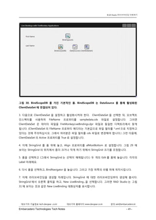 Embarcadero Technologies Tech Notes - 49 - 
RAD Studio 라이브바인딩 이해하기 
데브기어 기술정보 tech.devgear .co.kr 데브기어 홈페이지 www.devgear.co.kr 문의 ask@embarcadero.kr 
1 MDM 
그림 30. BindScopeDB를 가진 기본적인 폼. BindScopeDB는 DataSource를 통해 활성화된 ClientDataSet에 연결되어 있다. 
3. 다음으로 ClientDataSet을 설정하고 활성화시켜야 한다. ClientDataSet을 선택한 뒤, 오브젝트 인스펙터를 사용하여 FileName 프로퍼티를 sampledata.cds 파일로 설정합니다. 그러면 ClientDataSet은 데이터 파일을 FireMonkeyLiveBindings.dpr 파일과 동일한 디렉토리에서 찾게 됩니다. (ClientDataSet의 FileName 프로퍼티 에디터는 기본값으로 파일 필터를 *.xml으로 지정하고 있다는 것에 주의하십시오. 그래서 여러분은 파일 필터를 cds 파일로 변경해야 합니다.) 그런 다음에, ClientDataSet의 Active 프로퍼티를 True로 설정합니다. 
4. 이제 StringGrid를 폼 위에 놓고, Align 프로퍼티를 alMostBottom로 설정합니다. 그림 29에 보이는 StringGrid의 위치에서 좀더 크거나 작게 하기 위해서 StringGrid 크기를 조정합니다. 
5. 폼을 선택하고 (그래서 StringGrid는 선택이 해제됩니다.) 두 개의 Edit를 폼에 놓습니다. 각각의 Label 아래에요. 
6. 다시 폼을 선택하고, BindNavigator을 놓습니다. 그리고 가장 위쪽의 라벨 위에 위치시킵니다. 
7. 이제 라이브바인딩을 생성할 차례입니다. StringGrid에 대한 라이브바인딩부터 생성해 봅시다. StringGrid에서 오른쪽 클릭을 하고, New LiveBinding...을 선택합니다. 그러면 RAD Studio는 그림 31에 보이는 것과 같은 New LiveBinding 대화상자를 표시합니다.  