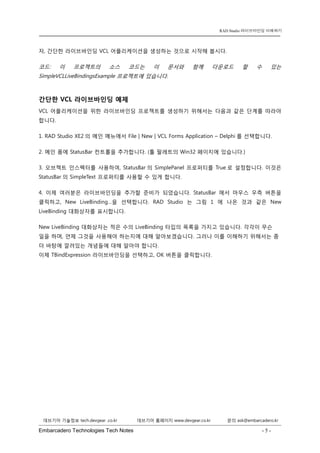 Embarcadero Technologies Tech Notes - 5 - 
RAD Studio 라이브바인딩 이해하기 
데브기어 기술정보 tech.devgear .co.kr 데브기어 홈페이지 www.devgear.co.kr 문의 ask@embarcadero.kr 
1 MDM 
자, 간단한 라이브바인딩 VCL 어플리케이션을 생성하는 것으로 시작해 봅시다. 
코드: 이 프로젝트의 소스 코드는 이 문서와 함께 다운로드 할 수 있는 SimpleVCLLiveBindingsExample 프로젝트에 있습니다. 
간단한 VCL 라이브바인딩 예제 
VCL 어플리케이션을 위한 라이브바인딩 프로젝트를 생성하기 위해서는 다음과 같은 단계를 따라야 합니다. 
1. RAD Studio XE2의 메인 메뉴에서 File | New | VCL Forms Application – Delphi를 선택합니다. 
2. 메인 폼에 StatusBar 컨트롤을 추가합니다. (툴 팔레트의 Win32 페이지에 있습니다.) 
3. 오브젝트 인스펙터를 사용하여, StatusBar의 SimplePanel 프로퍼티를 True로 설정합니다. 이것은 StatusBar의 SimpleText 프로퍼티를 사용할 수 있게 합니다. 
4. 이제 여러분은 라이브바인딩을 추가할 준비가 되었습니다. StatusBar에서 마우스 우측 버튼을 클릭하고, New LiveBinding…을 선택합니다. RAD Studio는 그림 1에 나온 것과 같은 New LiveBinding 대화상자를 표시합니다. 
New LiveBinding 대화상자는 적은 수의 LiveBinding 타입의 목록을 가지고 있습니다. 각각이 무슨 일을 하며, 언제 그것을 사용해야 하는지에 대해 알아보겠습니다. 그러나 이를 이해하기 위해서는 좀 더 바탕에 깔려있는 개념들에 대해 알아야 합니다. 이제 TBindExpression 라이브바인딩을 선택하고, OK 버튼을 클릭합니다.  