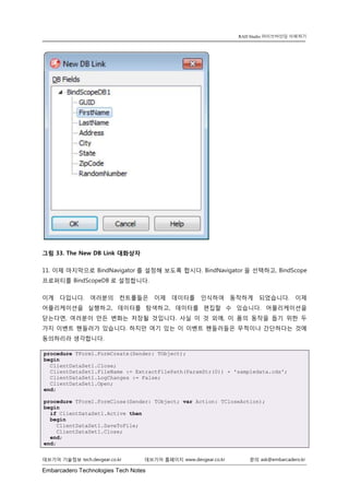 Embarcadero Technologies Tech Notes 
데브기어 기술정보 tech.devgear.co.kr 데브기어 홈페이지 www.devgear.co.kr 문의 ask@embarcadero.kr 
RAD Studio 라이브바인딩 이해하기 
그림 33. The New DB Link 대화상자 
11. 이제 마지막으로 BindNavigator를 설정해 보도록 합시다. BindNavigator을 선택하고, BindScope 프로퍼티를 BindScopeDB로 설정합니다. 
이게 다입니다. 여러분의 컨트롤들은 이제 데이터를 인식하여 동작하게 되었습니다. 이제 어플리케이션을 실행하고, 데이터를 탐색하고, 데이터를 편집할 수 있습니다. 어플리케이션을 닫는다면, 여러분이 만든 변화는 저장될 것입니다. 사실 이 것 외에, 이 폼의 동작을 돕기 위한 두 가지 이벤트 핸들러가 있습니다. 하지만 여기 있는 이 이벤트 핸들러들은 무척이나 간단하다는 것에 동의하리라 생각합니다. procedure TForm1.FormCreate(Sender: TObject); begin ClientDataSet1.Close; ClientDataSet1.FileName := ExtractFilePath(ParamStr(0)) + 'sampledata.cds'; ClientDataSet1.LogChanges := False; ClientDataSet1.Open; end; procedure TForm1.FormClose(Sender: TObject; var Action: TCloseAction); begin if ClientDataSet1.Active then begin ClientDataSet1.SaveToFile; ClientDataSet1.Close; end; end;  