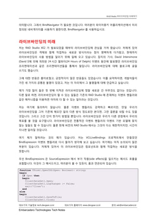 Embarcadero Technologies Tech Notes 
데브기어 기술정보 tech.devgear.co.kr 데브기어 홈페이지 www.devgear.co.kr 문의 ask@embarcadero.kr 
RAD Studio 라이브바인딩 이해하기 
의미합니다. 그래서 BindNavigator가 필요한 것입니다. 여러분이 파이어몽키 어플리케이션에서 미리 정의된 네비게이터를 사용하기 원한다면, BindNavigator를 사용하십시오. 
라이브바인딩의 미래 
저는 RAD Studio XE2가 발표되었을 때부터 라이브바인딩에 관심을 가져 왔습니다. 저에게 있어 라이브바인딩은 객체와 함께 작업하는 새로운 방식이라는 점이 명백하게 다가왔고, 현재까지 라이브바인딩의 사용 방법을 알리기 위해 일해 오고 있습니다. 잡지의 기사, David Intersimone (David I)에 의해 개최된 24시간 델파이(24 Hours of Delphi) 이벤트 동안에 발표했던 라이브바인딩 프리젠테이션과 같은 프리젠테이션들을 통해서 말입니다. 라이브바인딩에 대해 블로그에 글을 쓰기도 했습니다. 
그에 대한 반응은 흥미로웠고, 긍정적이지 않은 반응들도 있었습니다. 이를 요약하자면, 개발자들이 가진 세 가지의 공통된 불평이 있었고, 저는 이 자리에서 그 불평들에 대해 언급하고 싶습니다. 
제가 가장 많이 들은 첫 번째 지적은 라이브바인딩에 정말 새로운 건 아무것도 없다는 것입니다. 다른 말로 하면, 라이브바인딩이 할 수 있는 일들은 기존의 RAD Studio에 존재하는 이벤트 핸들러와 같은 매커니즘을 이용하면 어차피 다 할 수 있는 일이라는 것입니다. 
저는 여기에 동의하지 않습니다. 물론 이벤트 핸들러도 강력하고 빠르지만, 만일 우리가 라이브바인딩을 그저 기존에 해오던 일의 다른 방식 정도로만 본다면, 그런 결론을 내릴 수도 있을 것입니다. 그리고 그건 단지 한가지 방법일 뿐입니다. 라이브바인딩은 우리가 다른 관점에서 우리의 목표를 볼 것을 요구합니다. 라이브바인딩은 전통적인 이벤트 핸들러의 이벤트 기반 모델에 맞지 않는 일들도 할 수 있습니다. 물론 현재 버전의 RAD Studio에서는 그것이 다소 제한적이지만, 시간이 지나면 달라질 것입니다. 
여기 제가 말하려는 것의 예가 있습니다. 저는 VCLLiveBindings 프로젝트에서 만들었던 BindExpression 이벤트 핸들러로 다시 돌아가 생각해 보고 싶습니다. 여기에는 아직 논의되지 않은 부분이 있습니다. 저에게 있어서 이 라이브바인딩은 컴포넌트와 함께 작업하는 새로운 방식을 뜻합니다. 
우선 BindExpressions은 SourceExpression에서 부가 작용(side effects)을 일으키는 메서드 호출을 포함합니다. 이것이 그 메서드이고, 여러분이 볼 수 있듯이, 폼과 연관되어 있습니다. function TForm1.OpenCDS(Open: Boolean): string; begin if Open then begin ClientDataSet1.Open; ClientDataSet1.LogChanges := False; exit('Close'); end else begin ClientDataSet1.SaveToFile; ClientDataSet1.Close;  
