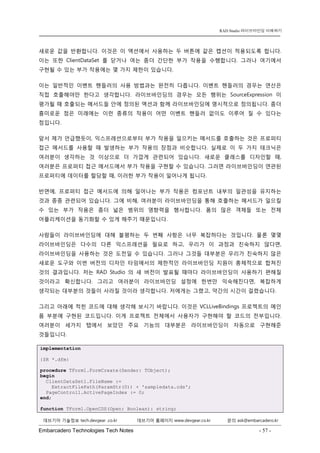 Embarcadero Technologies Tech Notes - 57 - 
RAD Studio 라이브바인딩 이해하기 
데브기어 기술정보 tech.devgear .co.kr 데브기어 홈페이지 www.devgear.co.kr 문의 ask@embarcadero.kr 
1 MDM 
새로운 값을 반환합니다. 이것은 이 액션에서 사용하는 두 버튼에 같은 캡션이 적용되도록 합니다. 이는 또한 ClientDataSet를 닫거나 여는 좀더 간단한 부가 작용을 수행합니다. 그러나 여기에서 구현될 수 있는 부가 작용에는 몇 가지 제한이 있습니다. 
이는 일반적인 이벤트 핸들러의 사용 방법과는 완전히 다릅니다. 이벤트 핸들러의 경우는 연산은 직접 호출해야만 한다고 생각합니다. 라이브바인딩의 경우는 모든 행위는 SourceExpression이 평가될 때 호출되는 메서드들 안에 정의된 액션과 함께 라이브바인딩에 명시적으로 정의됩니다. 좀더 흥미로운 점은 미래에는 이런 종류의 작용이 어떤 이벤트 핸들러 없이도 이루어 질 수 있다는 점입니다. 
앞서 제가 언급했듯이, 익스프레션으로부터 부가 작용을 일으키는 메서드를 호출하는 것은 프로퍼티 접근 메서드를 사용할 때 발생하는 부가 작용의 장점과 비슷합니다. 실제로 이 두 가지 테크닉은 여러분이 생각하는 것 이상으로 더 가깝게 관련되어 있습니다. 새로운 클래스를 디자인할 때, 여러분은 프로퍼티 접근 메서드에서 부가 작용을 구현할 수 있습니다. 그러면 라이브바인딩이 연관된 프로퍼티에 데이터를 할당할 때, 이러한 부가 작용이 일어나게 됩니다. 
반면에, 프로퍼티 접근 메서드에 의해 일어나는 부가 작용은 컴포넌트 내부의 일관성을 유지하는 것과 종종 관련되어 있습니다. 그에 비해, 여러분이 라이브바인딩을 통해 호출하는 메서드가 일으킬 수 있는 부가 작용은 좀더 넓은 범위의 영향력을 행사합니다. 폼의 많은 객체들 또는 전체 어플리케이션을 동기화할 수 있게 해주기 때문입니다. 
사람들이 라이브바인딩에 대해 불평하는 두 번째 사항은 너무 복잡하다는 것입니다. 물론 몇몇 라이브바인딩은 다수의 다른 익스프레션을 필요로 하고, 우리가 이 과정과 친숙하지 않다면, 라이브바인딩을 사용하는 것은 도전일 수 있습니다. 그러나 그것들 대부분은 우리가 친숙하지 않은 새로운 도구와 이번 버전의 디자인 타임에서의 제한적인 라이브바인딩 지원이 총체적으로 합쳐진 것의 결과입니다. 저는 RAD Studio의 새 버전이 발표될 때마다 라이브바인딩이 사용하기 편해질 것이라고 확신합니다. 그리고 여러분이 라이브바인딩 설정에 한번만 익숙해진다면, 복잡하게 생각되는 대부분의 것들이 사라질 것이라 생각합니다. 저에게는 그랬고, 약간의 시간이 걸렸습니다. 
그리고 아래에 적힌 코드에 대해 생각해 보시기 바랍니다. 이것은 VCLLiveBindings 프로젝트의 메인 폼 부분에 구현된 코드입니다. 이게 프로젝트 전체에서 사용자가 구현해야 할 코드의 전부입니다. 여러분이 세가지 탭에서 보았던 주요 기능의 대부분은 라이브바인딩이 자동으로 구현해준 것들입니다. implementation {$R *.dfm} procedure TForm1.FormCreate(Sender: TObject); begin ClientDataSet1.FileName := ExtractFilePath(ParamStr(0)) + 'sampledata.cds'; PageControl1.ActivePageIndex := 0; end; function TForm1.OpenCDS(Open: Boolean): string;  
